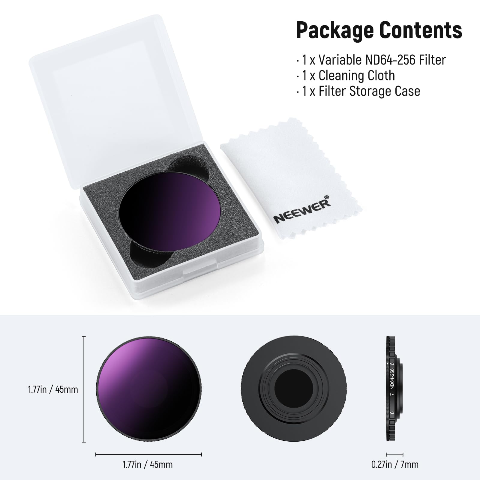 Package Contents  
- 1 x Variable ND64-256 Filter  
- 1 x Cleaning Cloth  
- 1 x Filter Storage Case  

NEEWER  
1.77in / 45mm  
0.27in / 7mm