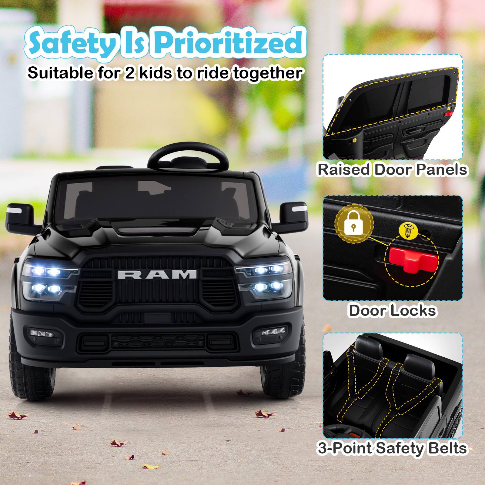 Safety Is Prioritized  
Suitable for 2 kids to ride together  

Raised Door Panels  
Door Locks  
3-Point Safety Belts