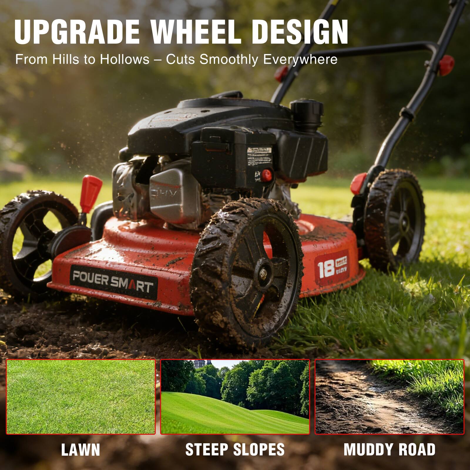 UPGRADE WHEEL DESIGN  
From Hills to Hollows – Cuts Smoothly Everywhere  

POWER SMART NET 18  
LAWN STEEP SLOPES MUDDY ROAD