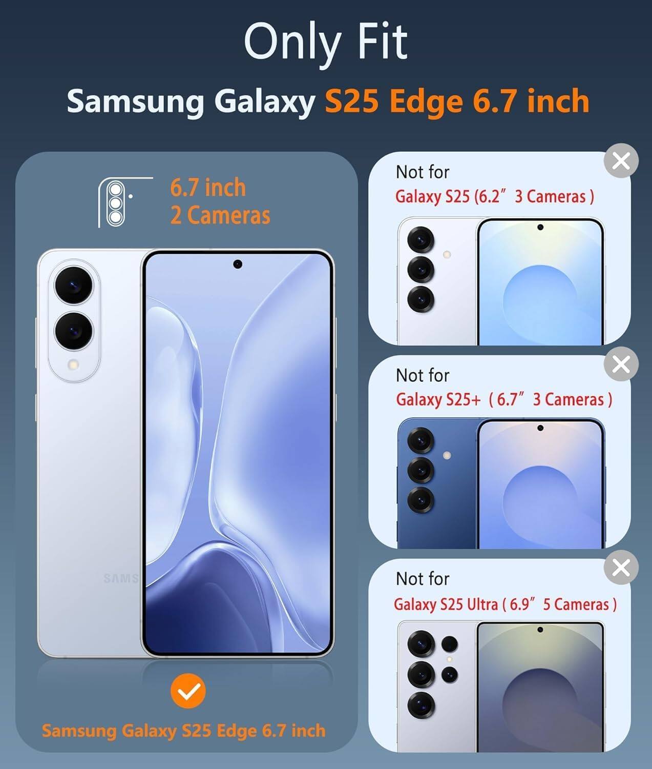 Only Fit  
Samsung Galaxy S25 Edge 6.7 inch  

6.7 inch  
2 Cameras  

Not for  
Galaxy S25 (6.2" 3 Cameras)  

Not for  
Galaxy S25+ (6.7" 3 Cameras)  

Not for  
Galaxy S25 Ultra (6.9" 5 Cameras)  

Samsung Galaxy S25 Edge 6.7 inch
