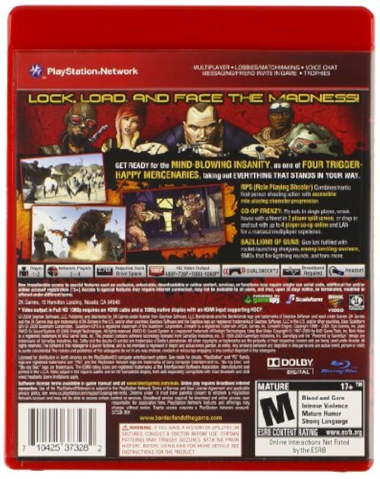 PlayStation.Network

LOCK, LOAD, AND FACE THE MADNESS!

GET READY for the MIND-BLOWING INSANITY as one of FOUR TRIGGER-HAPPY MERCENARIES taking on EVERYTHING THAT STANDS IN YOUR WAY.

RPS (Role Playing Shooter) Combines tactical first-person shooting action with accessible role-playing character progression.

CO-OP FRIENDLY: Play solo in single-player, or team up with 2-4 players in co-op, or take on up to 16 players in competitive multiplayer.

SACRED GUNS: Gun upgrades with rockin' music throughout every level.

MULTIPLAYER • LOBBY MATCHMAKING • VOICE CHAT • MESSAGE & FRIEND INVITE IN GAME • TROPHIES

MATURE 17+
Blood and Gore
Intense Violence
Mature Humor
Strong Language

ESRB CONTENT RATING
Online Interactions Not Rated by the ESRB

www.esrb.org

www.borderlandsthegame.com

DOLBY DIGITAL

10425 37328

2