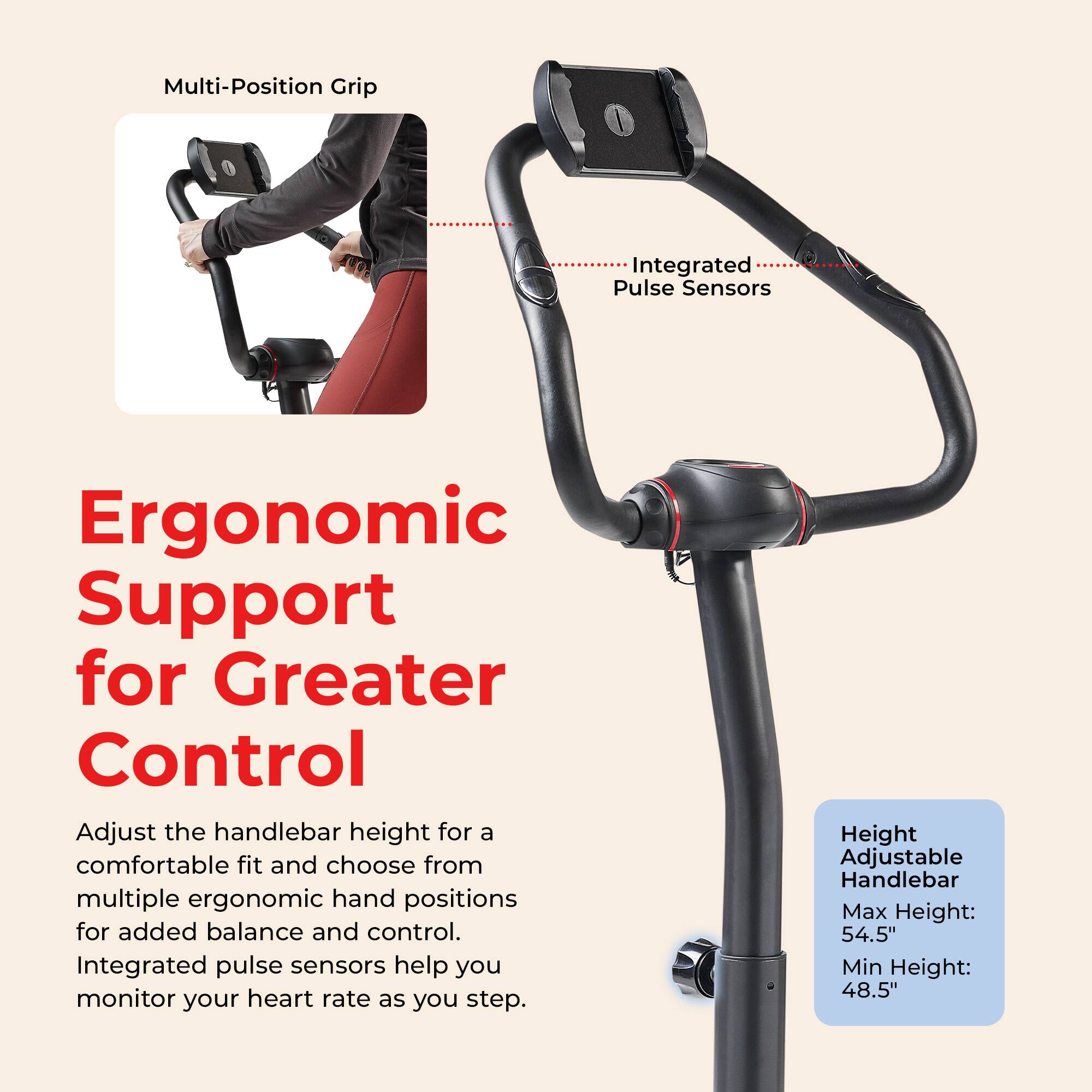 Multi-Position Grip  
Integrated Pulse Sensors  

Ergonomic Support for Greater Control  
Adjust the handlebar height for a comfortable fit and choose from multiple ergonomic hand positions for added balance and control. Integrated pulse sensors help you monitor your heart rate as you step.  

Height Adjustable Handlebar  
Max Height: 54.5"  
Min Height: 48.5"