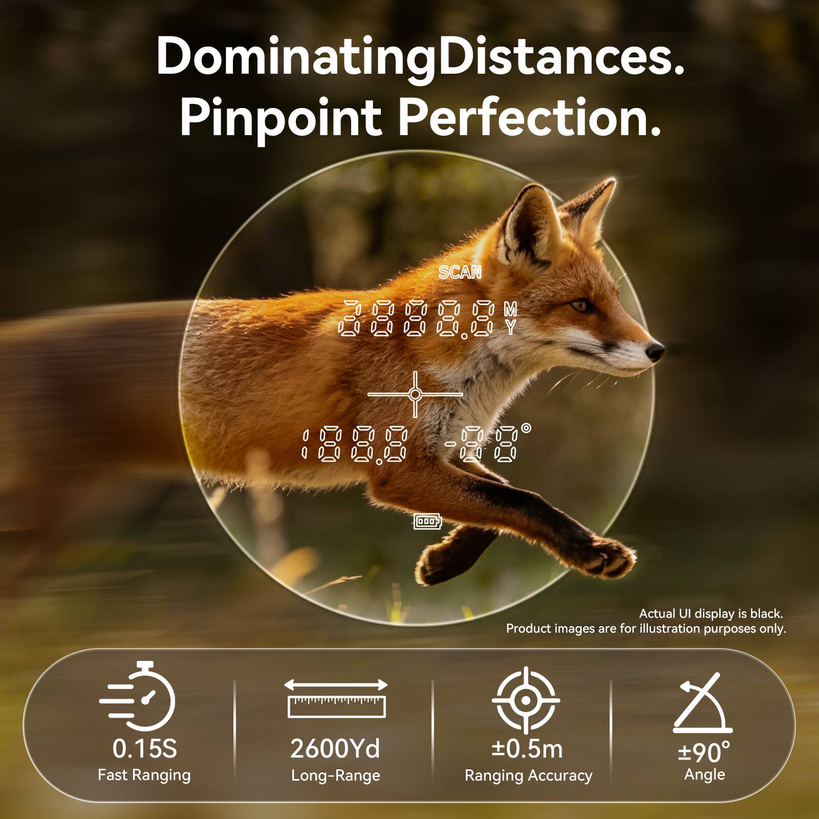 Dominating Distances. Pinpoint Perfection.  
SCAN 88888 1888 -88 0D  
Actual UI display is black. Product images are for illustration purposes only.  
0.15S Fast Ranging  
2600Yd Long-Range  
±0.5m Ranging Accuracy  
±90° Angle