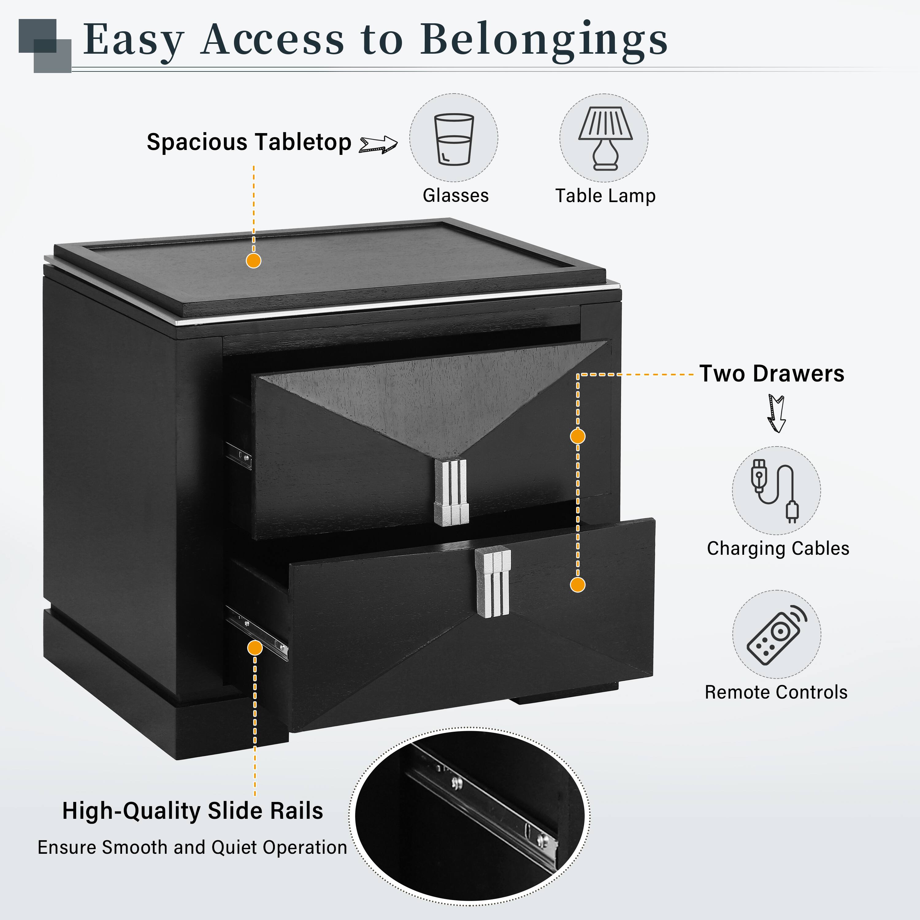 Easy Access to Belongings  
Spacious Tabletop  
Glasses  
Table Lamp  
Two Drawers  
Charging Cables  
Remote Controls  
High-Quality Slide Rails Ensure Smooth and Quiet Operation