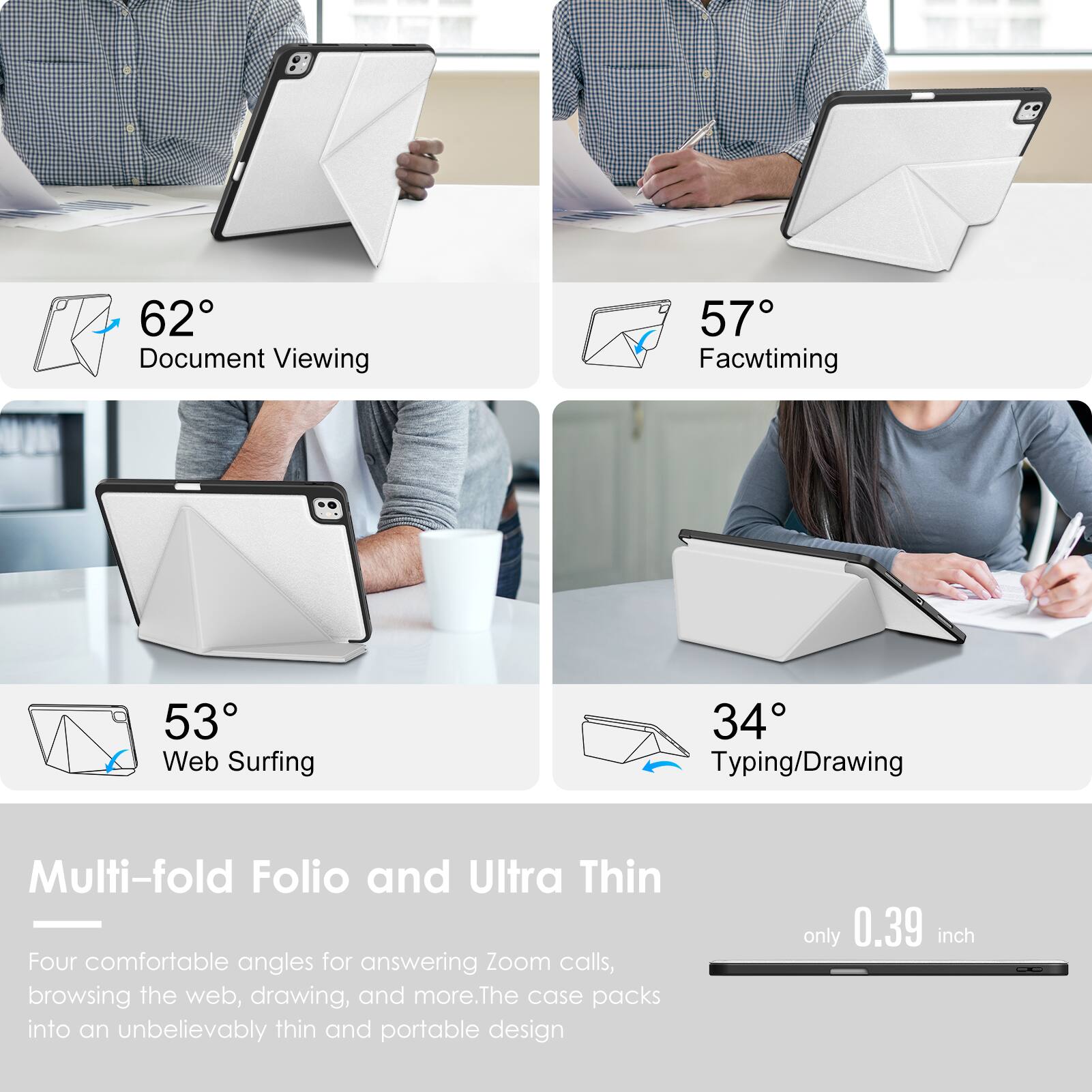 62° Document Viewing  
57° Facetiming  
53° Web Surfing  
34° Typing/Drawing  

Multi-fold Folio and Ultra Thin  
Four comfortable angles for answering Zoom calls, browsing the web, drawing, and more. The case packs into an unbelievably thin and portable design only 0.39 inch
