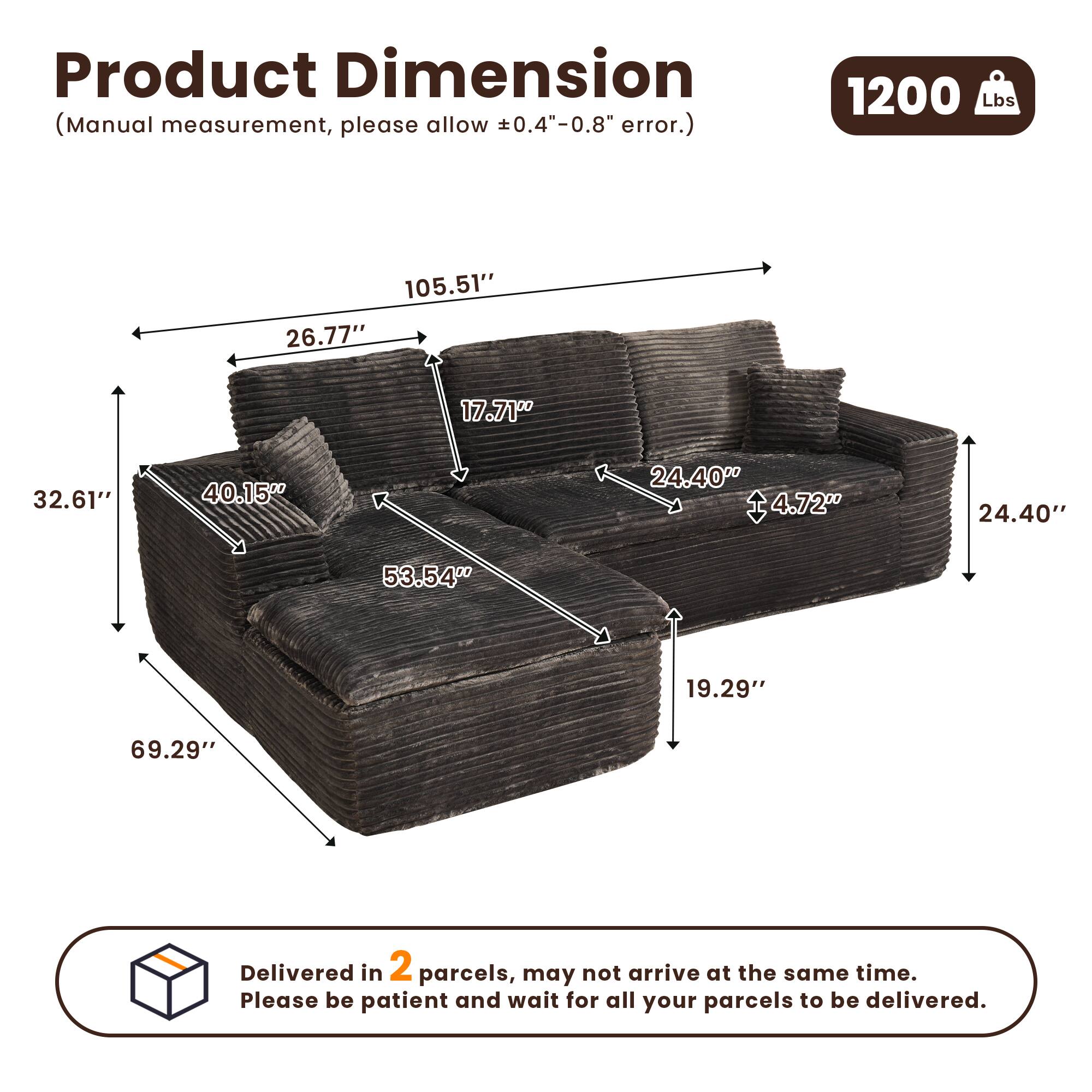 Product Dimension  
(Manual measurement, please allow ±0.4"-0.8" error.)  

1200 Lbs  

105.51"  
26.77"  
17.71"  
32.61"  
40.15"  
24.40"  
4.72"  
24.40"  
53.54"  
19.29"  
69.29"  

Delivered in 2 parcels, may not arrive at the same time. Please be patient and wait for all your parcels to be delivered.