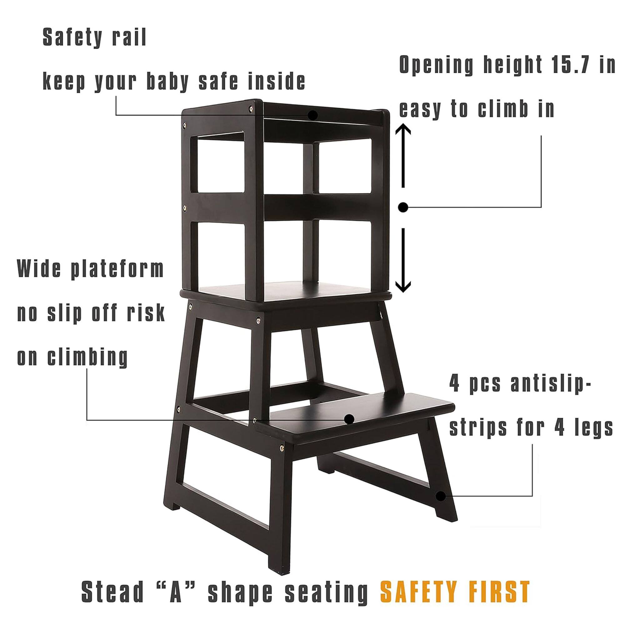 Safety rail  
keep your baby safe inside  

Opening height 15.7 in  
easy to climb in  

Wide platform  
no slip off risk on climbing  

4 pcs antislip- strips for 4 legs  

Stead "A" shape seating  

SAFETY FIRST