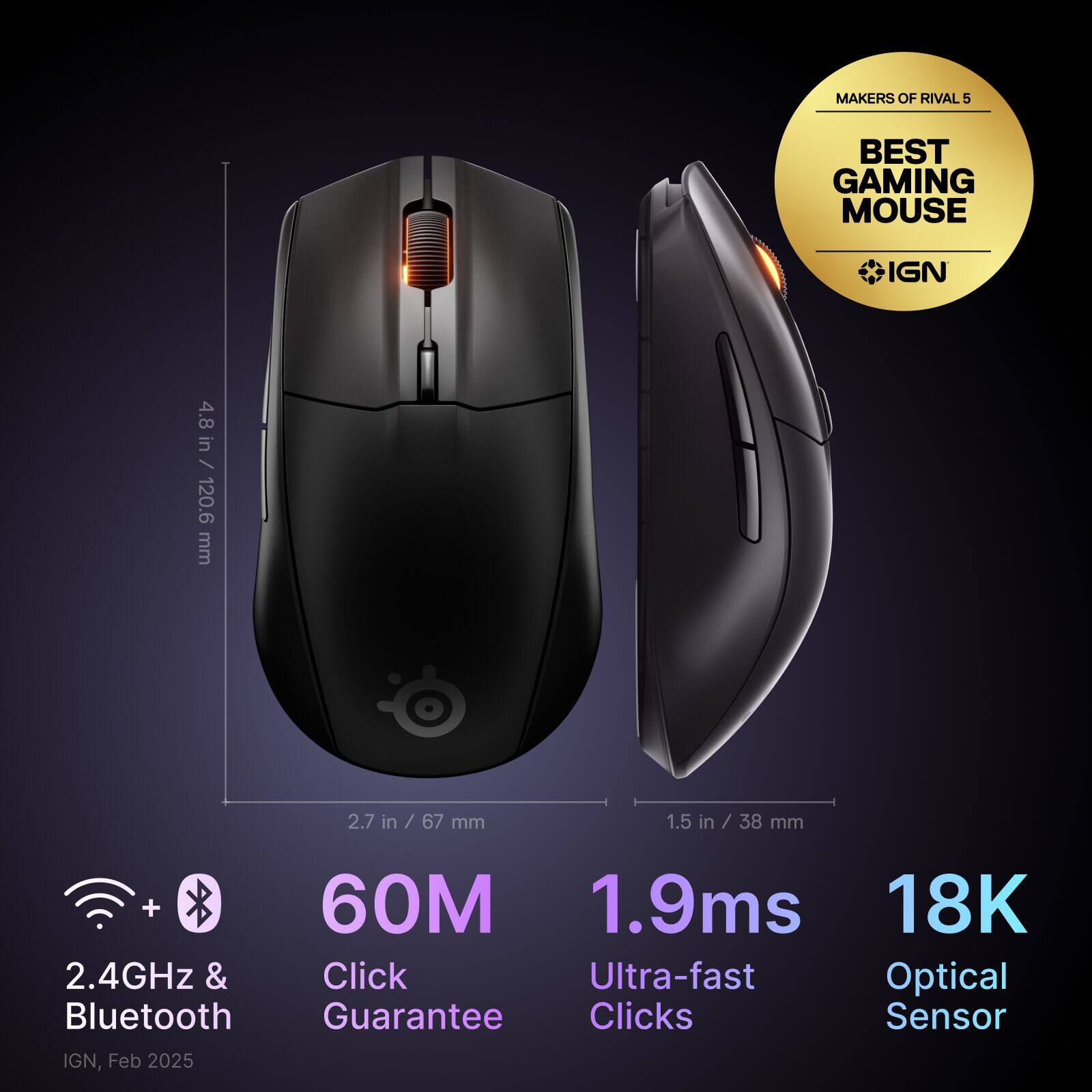 MAKERS OF RIVAL 5 BEST GAMING MOUSE IGN 4.8 in / 120.6 mm 2.7 in in / 67 / 67 mm 1.5 in / 38 mm + 60M 1.9ms 18K 2.4GHz & Click Ultra-fast Optical Bluetooth Guarantee Clicks Sensor IGN, Feb 2025