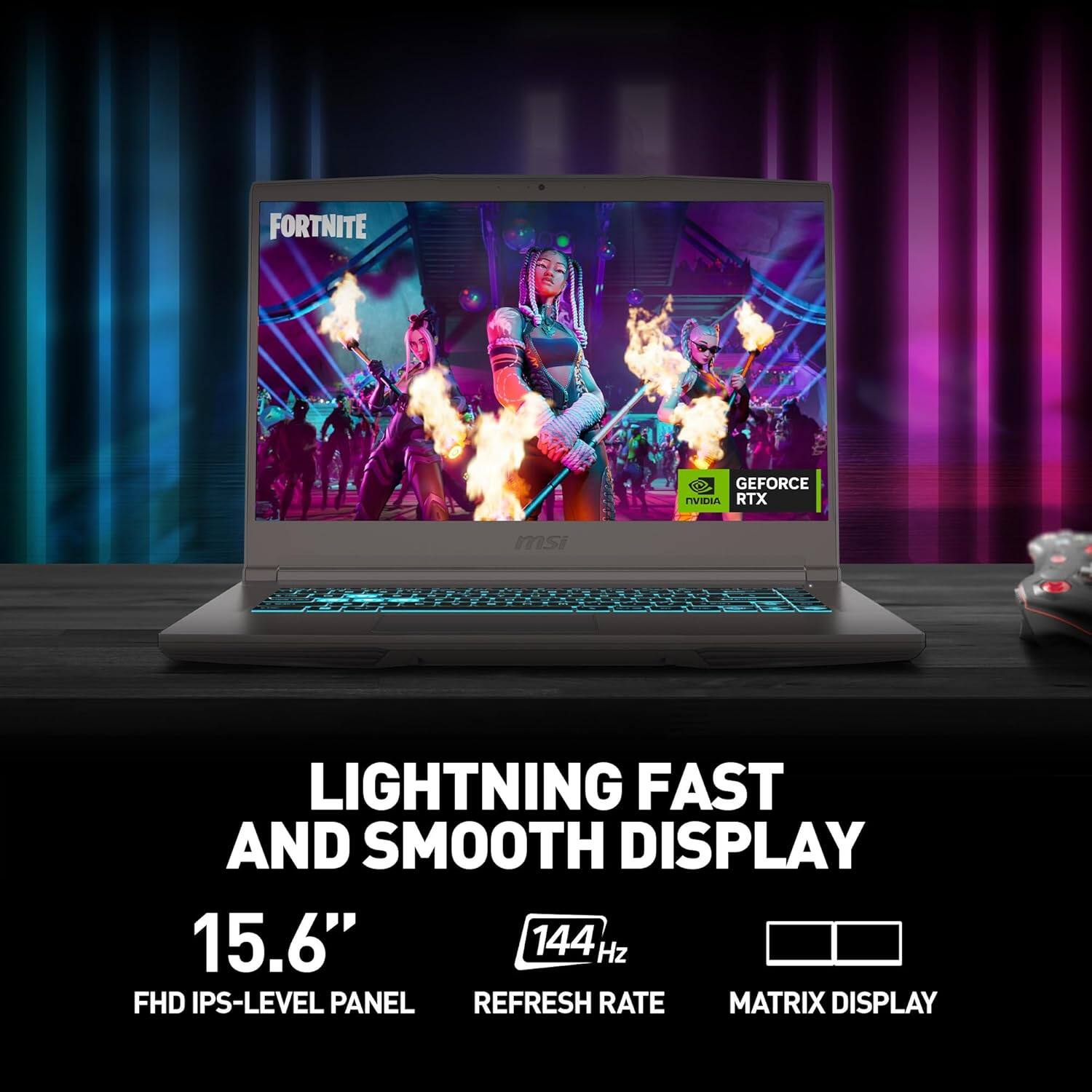 FORTNITE  
GEFORCE RTX  

LIGHTNING FAST AND SMOOTH DISPLAY  
15.6"  
FHD IPS-LEVEL PANEL  
144 Hz REFRESH RATE  
MATRIX DISPLAY