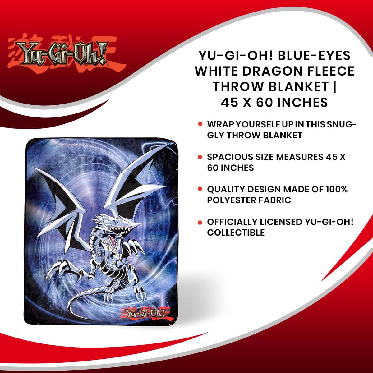 Yu-Gi-Oh!  
YU-GI-OH! BLUE-EYES WHITE DRAGON FLEECE THROW BLANKET | 45 X 60 INCHES  
- Wrap yourself up in this snugly throw blanket  
- Spacious size measures 45 x 60 inches  
- Quality design made of 100% polyester fabric  
- Officially licensed Yu-Gi-Oh! collectible