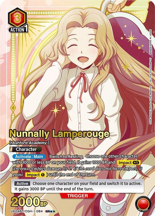 RED 3 ACTION Nunnally Lamperouge [ [Ashford Academy] ] Character Activate: Main Switch to Resting. Choose one other character with 3000 or less BP on your field. It gains 1000 BP and Impact +1 (Increase Impact damage by 1. If the card does not have Impact, it gains Impact 1 until the end of the turn. Active: Choose one character on your field and switch it to active. It gains 3000 BP until the end of the turn. TRIGGER 2000 BP UE04BT/CGH-1-084 SR* RED LAEROY