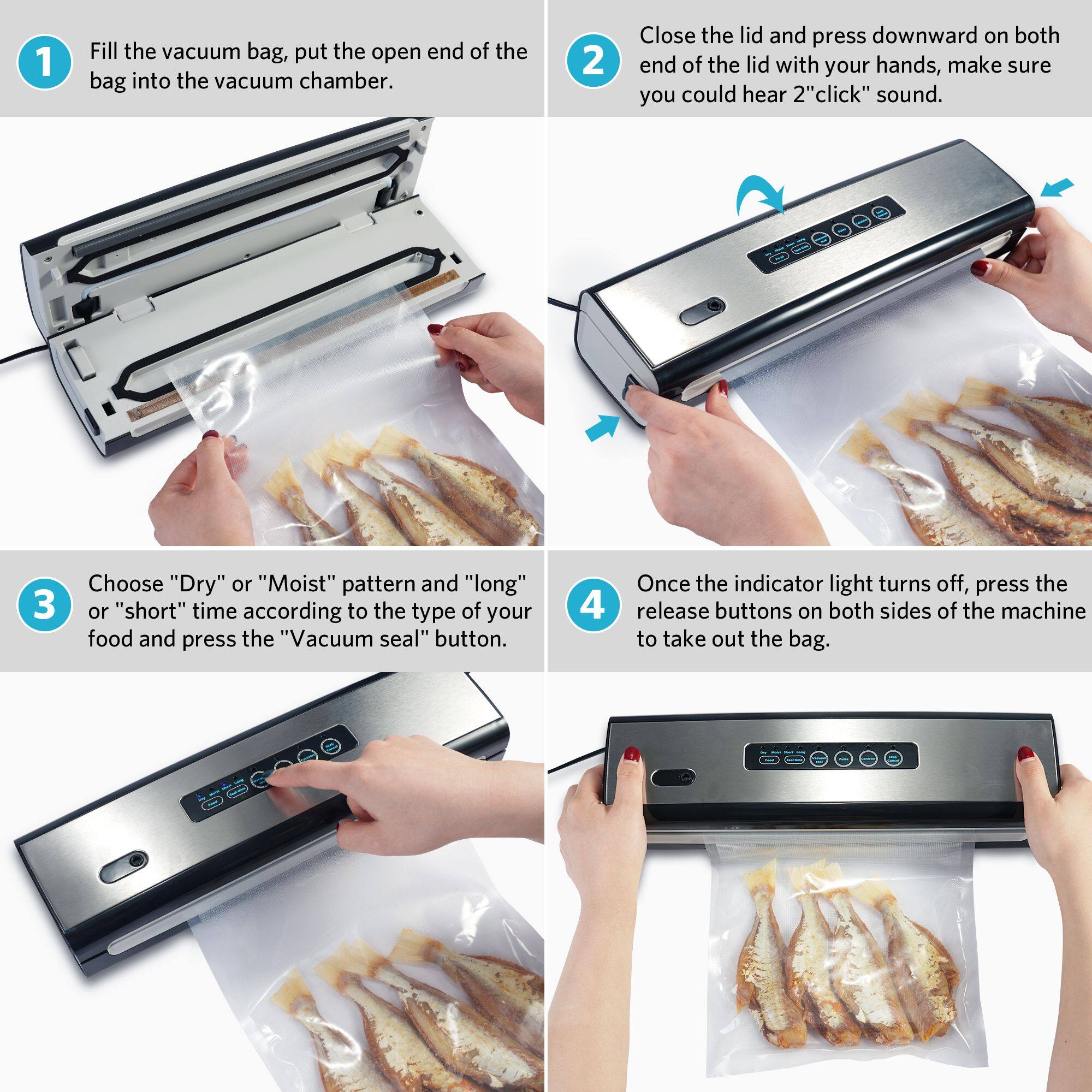 1. Fill the vacuum bag, put the open end of the bag into the vacuum chamber.
2. Close the lid and press downward on both ends of the lid with your hands, making sure you can hear a "click" sound.
3. Choose "Dry" or "Moist" pattern and "long" or "short" time according to the type of your food and press the "Vacuum seal" button.
4. Once the indicator light turns off, press the release buttons on both sides of the machine to take out the bag.