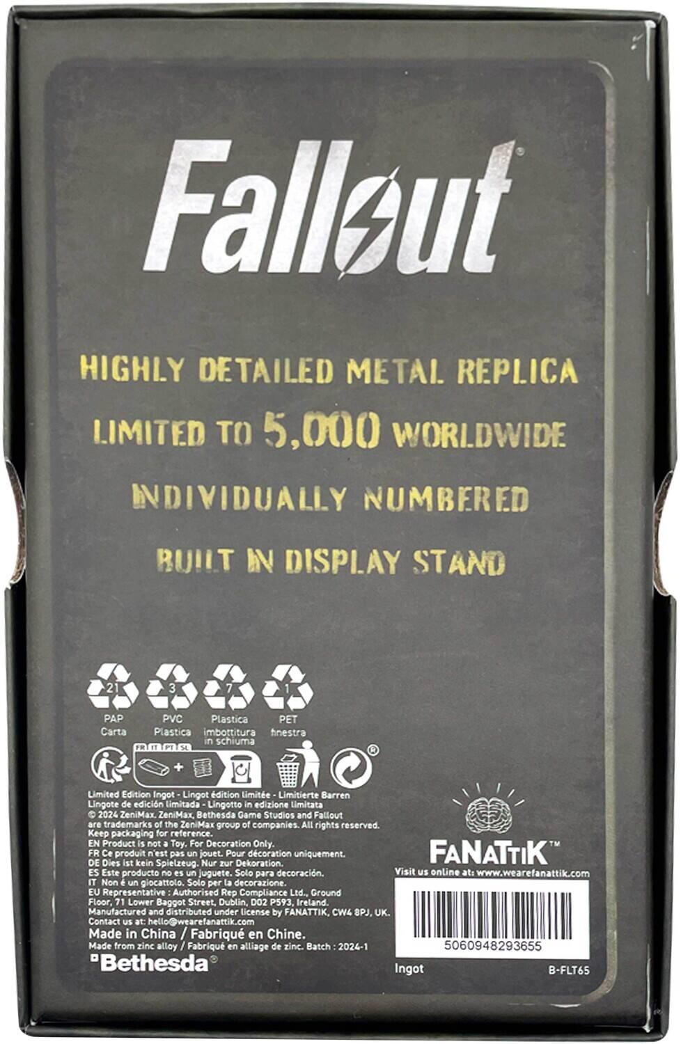 **Fallout**

**HIGHLY DETAILED METAL REPLICA**  
LIMITED TO 5,000 WORLDWIDE  
INDIVIDUALLY NUMBERED  
BUILT IN DISPLAY STAND

**Materials:**
- PAP (Carta)
- PVC
- Plastica
- PET
- Imbottitura in schiuma

**Limited Edition Ingot**  
Lingot d'édition limitée  
Limitierte Barren  
Lingote de edición Limitada  
Lingotto in edizione Limitata

**2024 ZeniMax. ZeniMax, Bethesda Game Studios and Fallout are trademarks of the ZeniMax group of companies. All rights reserved.**

**Keep packaging for reference.**

**EN Product is not a Toy. For Decoration Only.**  
**DE Dies ist kein Spielzeug. Nur zur Dekoration.**  
**FR Ce produit n'est pas un jouet. Pour la décoration uniquement.**  
**IT Non è un giocattolo. Solo per la decorazione.**  
**ES Este producto no es un juguete. Solo para decoración.**

**EU Representative: Authorised Rep Compliance Ltd., Ground Floor, 71 Lower B