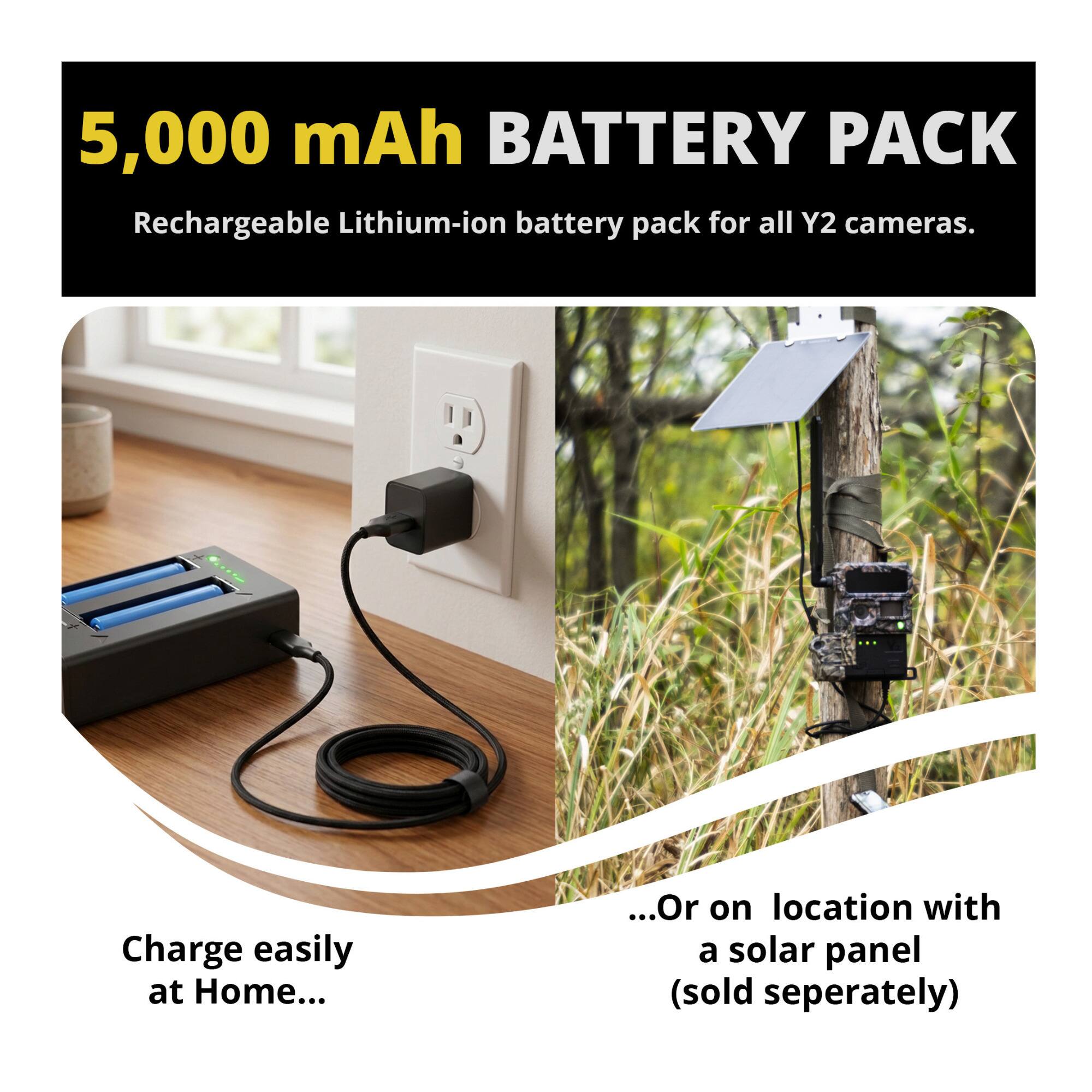 5,000 mAh BATTERY PACK  
Rechargeable Lithium-ion battery pack for all Y2 cameras.  

Charge easily at Home...  
...Or on location with a solar panel (sold separately)