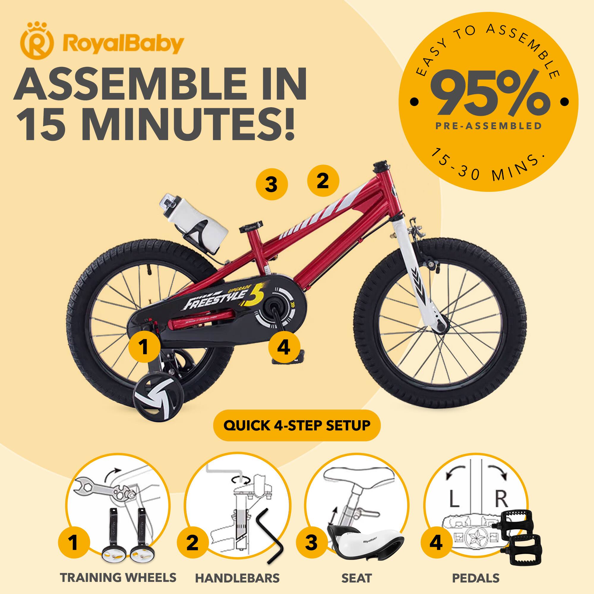 RoyalBaby  
ASSEMBLE IN 15 MINUTES!  

EASY TO ASSEMBLE  
95% PRE-ASSEMBLED  
15-30 MINS  

QUICK 4-STEP SETUP  
1. TRAINING WHEELS  
2. HANDLEBARS  
3. SEAT  
4. PEDALS