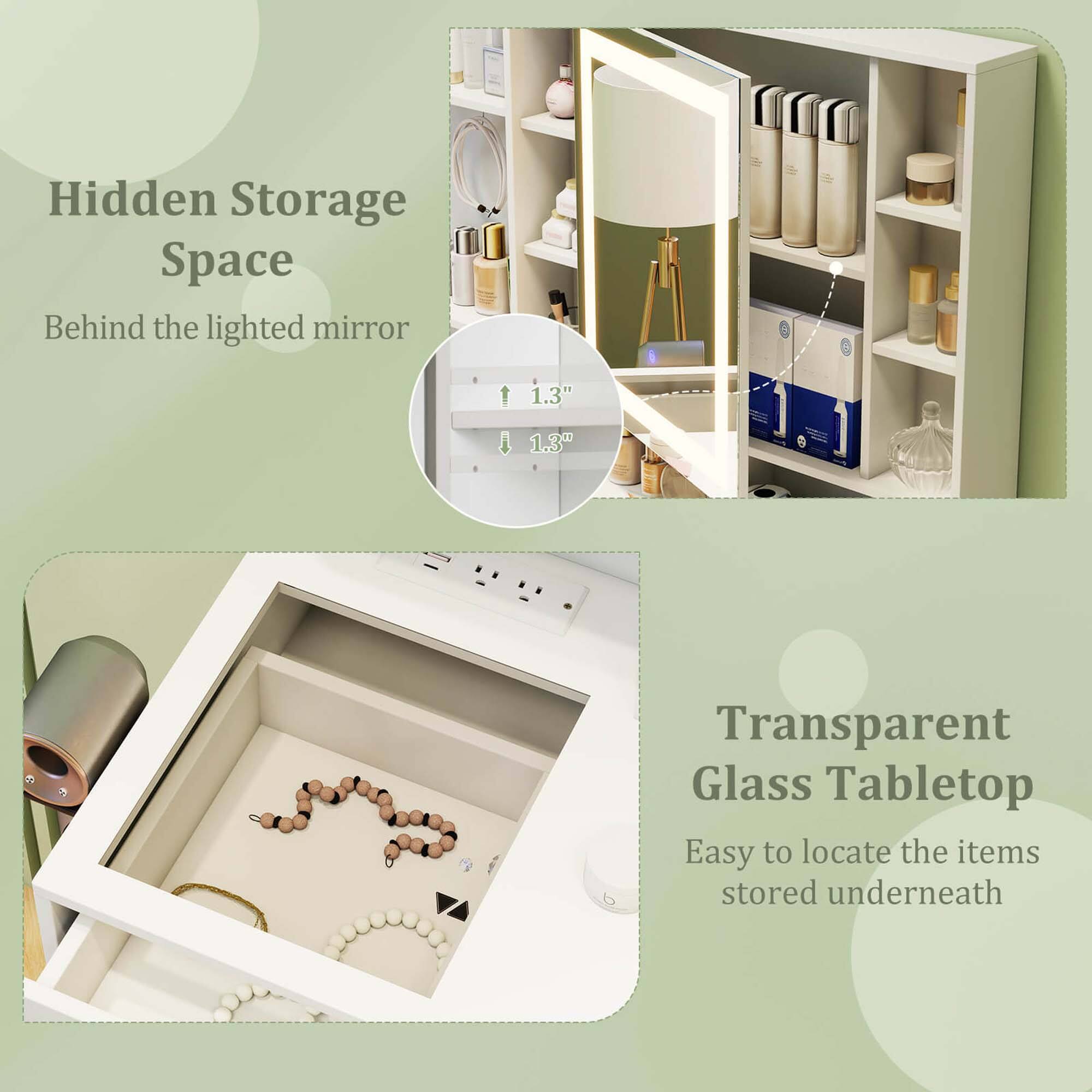Hidden Storage Space  
Behind the lighted mirror  

Transparent Glass Tabletop  
Easy to locate the items stored underneath