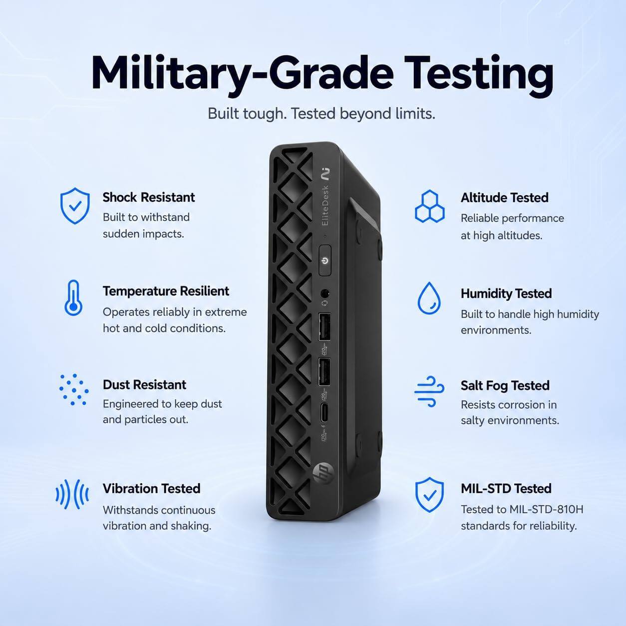 Military-Grade Testing  
Built tough. Tested beyond limits.

- Shock Resistant  
  Built to withstand sudden impacts.

- Altitude Tested  
  Reliable performance at high altitudes.

- Temperature Resilient  
  Operates reliably in extreme hot and cold conditions.

- Humidity Tested  
  Built to handle high humidity environments.

- Dust Resistant  
  Engineered to keep dust and particles out.

- Salt Fog Tested  
  Resists corrosion in salty environments.

- Vibration Tested  
  Withstands continuous vibration and shaking.

- MIL-STD Tested  
  Tested to MIL-STD-810H standards for reliability.