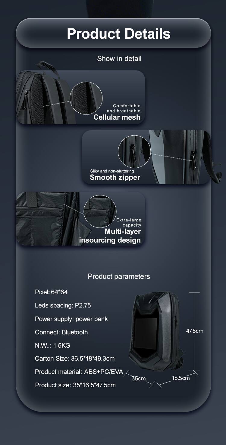 Product Details

Show in detail

Comfortable and breathable Cellular mesh

Silky and non-stuttering Smooth zipper

Extra-large capacity Multi-layer insourcing design

Product parameters

Pixel: 64*64

Leds spacing: P2.75

Power supply: power bank

Connect: Bluetooth

N.W.: 1.5KG

Carton Size: 36.5*18*49.3cm

Product material: ABS+PC/EVA

Product size: 35*16.5*47.5cm