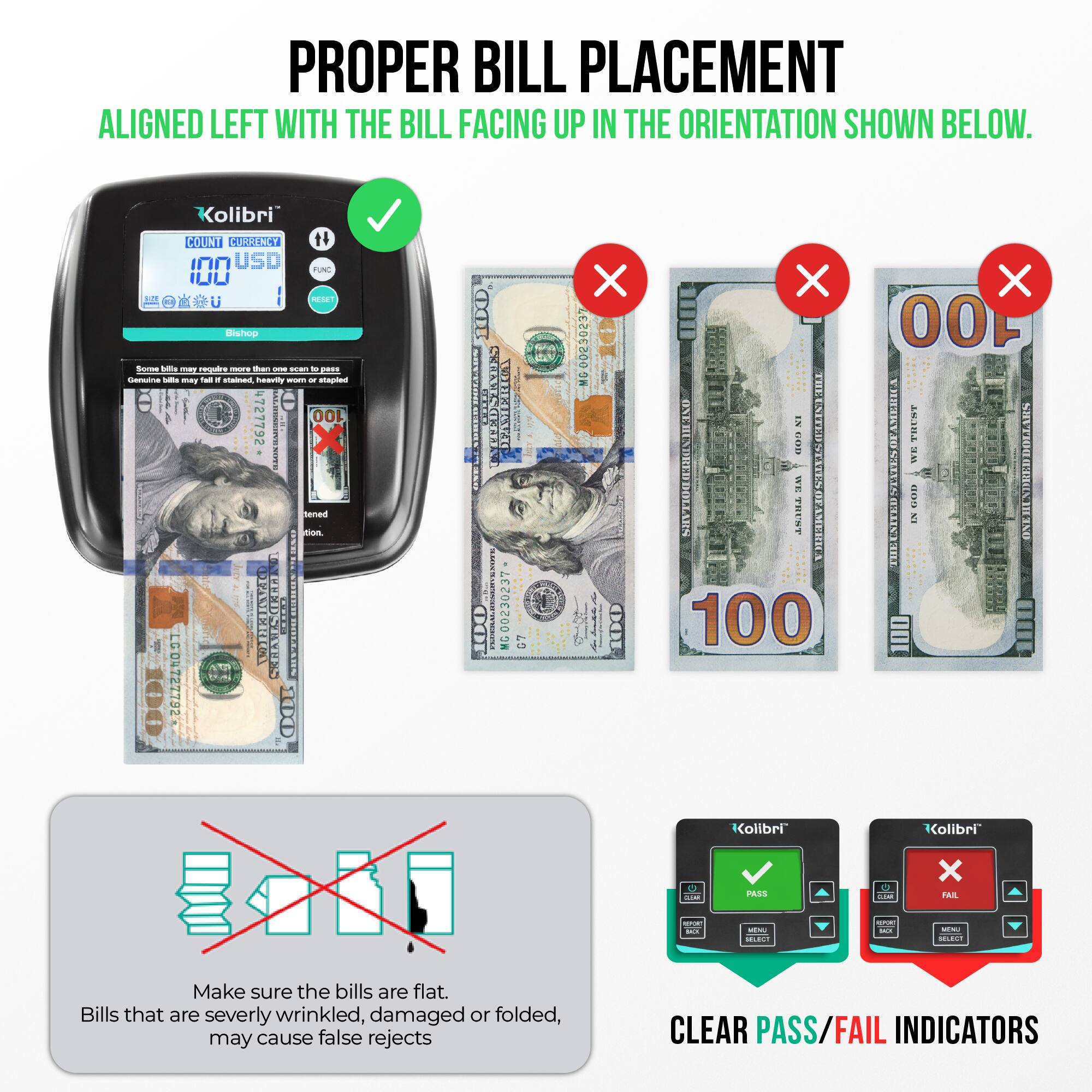 **PROPER BILL PLACEMENT**

Aligned left with the bill facing up in the orientation shown below.

- Make sure the bills are flat. Bills that are severely wrinkled, damaged or folded, may cause false rejects.

- Clear pass/fail indicators.

**Kolibri**

- COUNT: 100
- CURRENCY: USD
- FUN: 100
- PASS

- Some bills may require more than once to pass. Genuine bills may fail if it is stained, heavily worn or stapled.

- Bills that are severely wrinkled, damaged or folded, may cause false rejects.

- Clear pass/fail indicators.