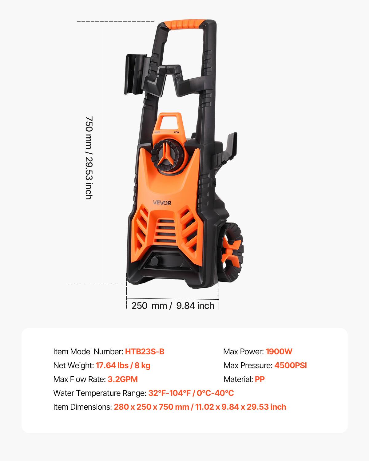 750 mm / 29.53 inch

OV VEVOR

250 mm 9.84 inch

Item Model Number: HTB23S-B

Max Power: 1900W

Net Weight: 17.64 lbs / 8kg

Max Flow Rate: 3.2GPM

Max Pressure: 4500PSI

Material: PP

Water Temperature Range: 32F-104F

Item Dimensions: 280 X 250 X 750 mm/11.02 X 9.84 X 29.53 inch