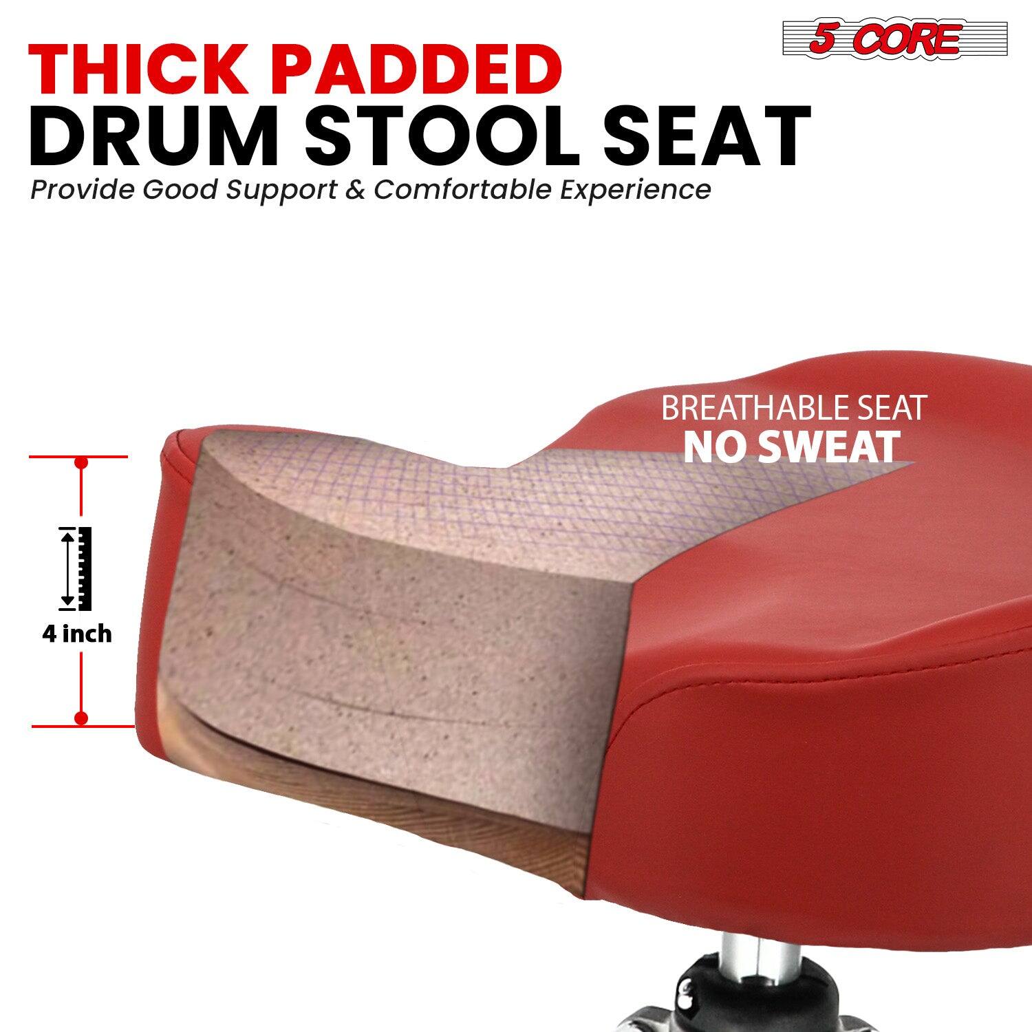 5 CORE  
THICK PADDED DRUM STOOL SEAT  
Provide Good Support & Comfortable Experience  

BREATHABLE SEAT  
NO SWEAT  

4 inch