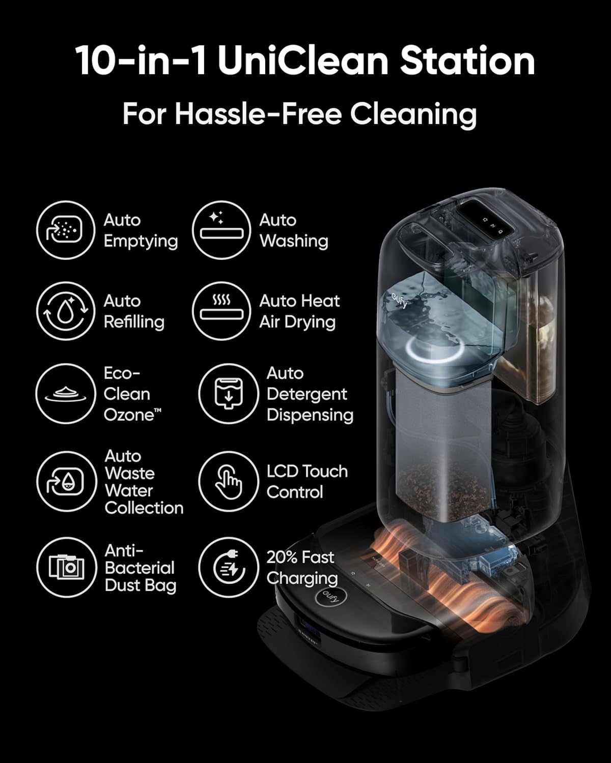10-in-1 UniClean Station  
For Hassle-Free Cleaning  

- Auto Emptying  
- Auto Washing  
- Auto Refilling  
- Auto Heat Air Drying  
- Eco-Clean Ozone™  
- Auto Detergent Dispensing  
- Auto Waste Water Collection  
- LCD Touch Control  
- Anti-Bacterial Dust Bag  
- 20% Fast Charging