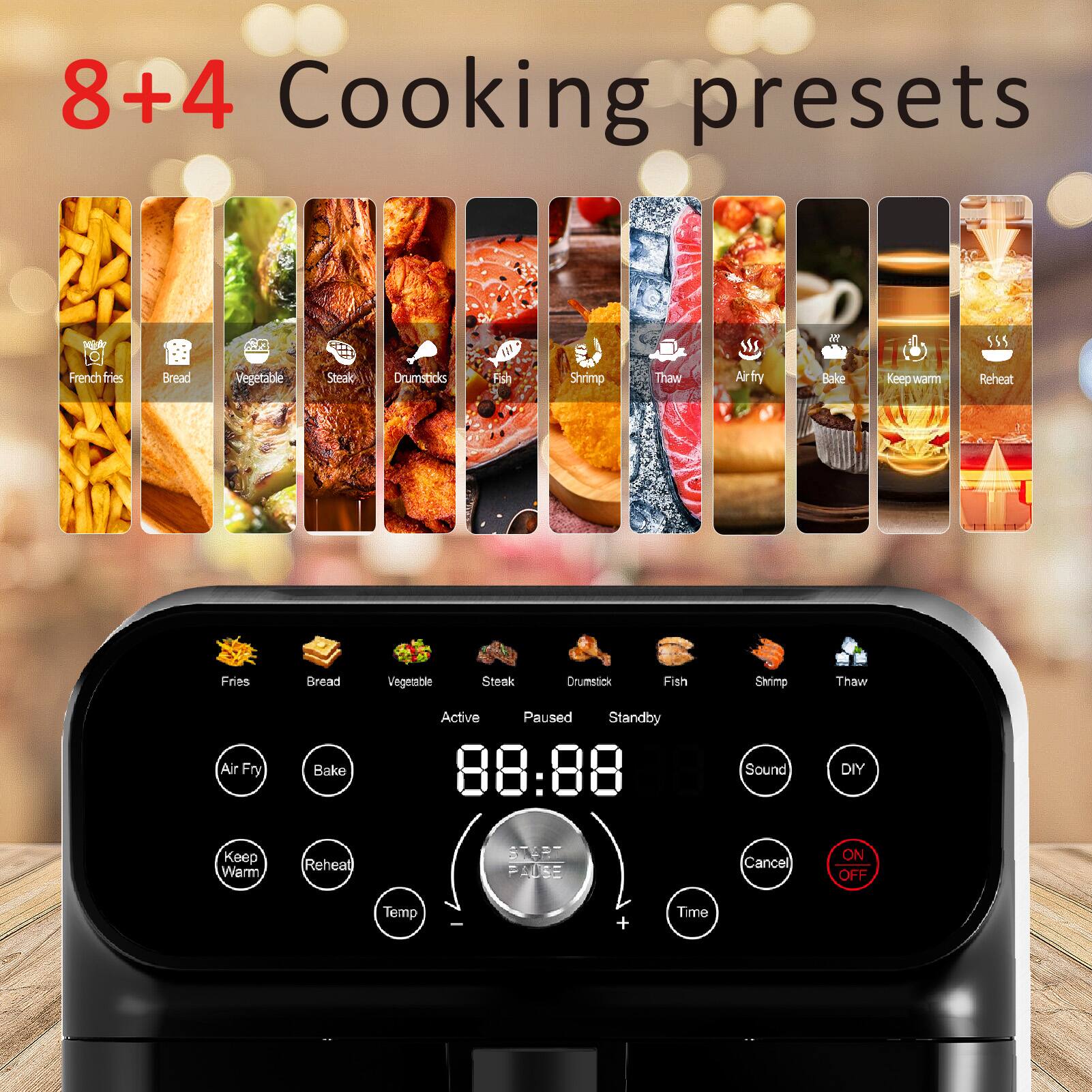 8+4 Cooking presets

- French fries
- Bread
- Vegetable
- Steak
- Drumsticks
- Fish
- Shrimp
- Thaw
- Air fry
- Bake
- Keep warm
- Reheat

Active Paused Standby

- Fries
- Bread
- Vegetable
- Steak
- Drumstick
- Fish
- Shrimp
- Thaw

Air Fry Bake Keep Warm Reheat

Temp + Time

Sound DIY

ON OFF

88:88
