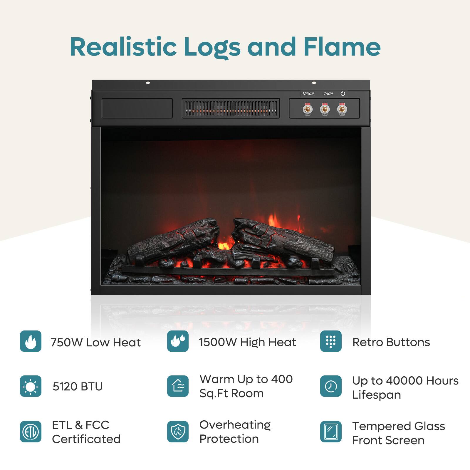 Realistic Logs and Flame

- 750W Low Heat
- 1500W High Heat
- Retro Buttons
- 5120 BTU
- Warm Up to 400 Sq.Ft Room
- Up to 40000 Hours Lifespan
- ETL & FCC Certificated
- Overheating Protection
- Tempered Glass Front Screen