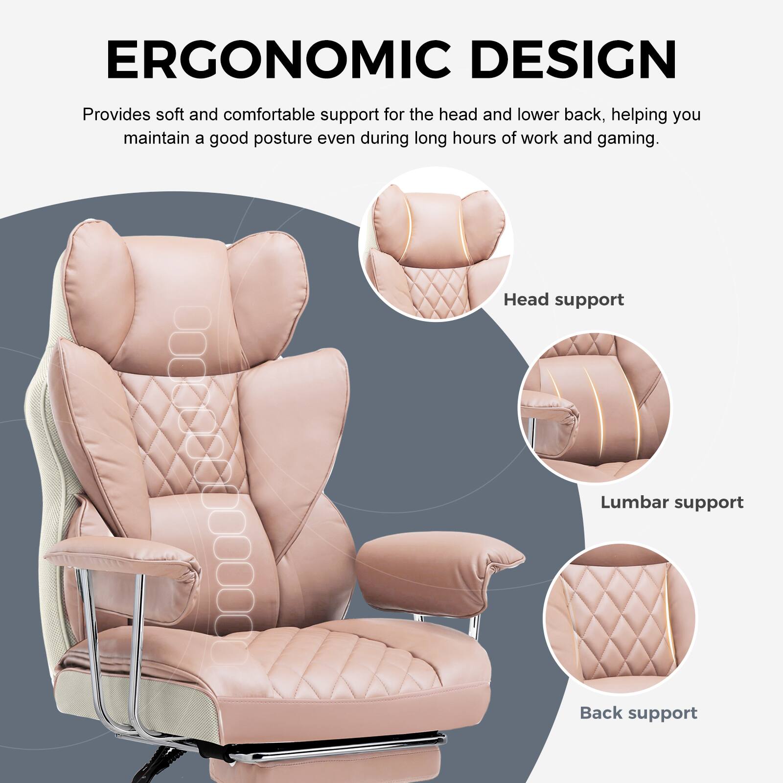 ERGONOMIC DESIGN

Provides soft and comfortable support for the head and lower back, helping you maintain a good posture even during long hours of work and gaming.

- Head support
- Lumbar support
- Back support