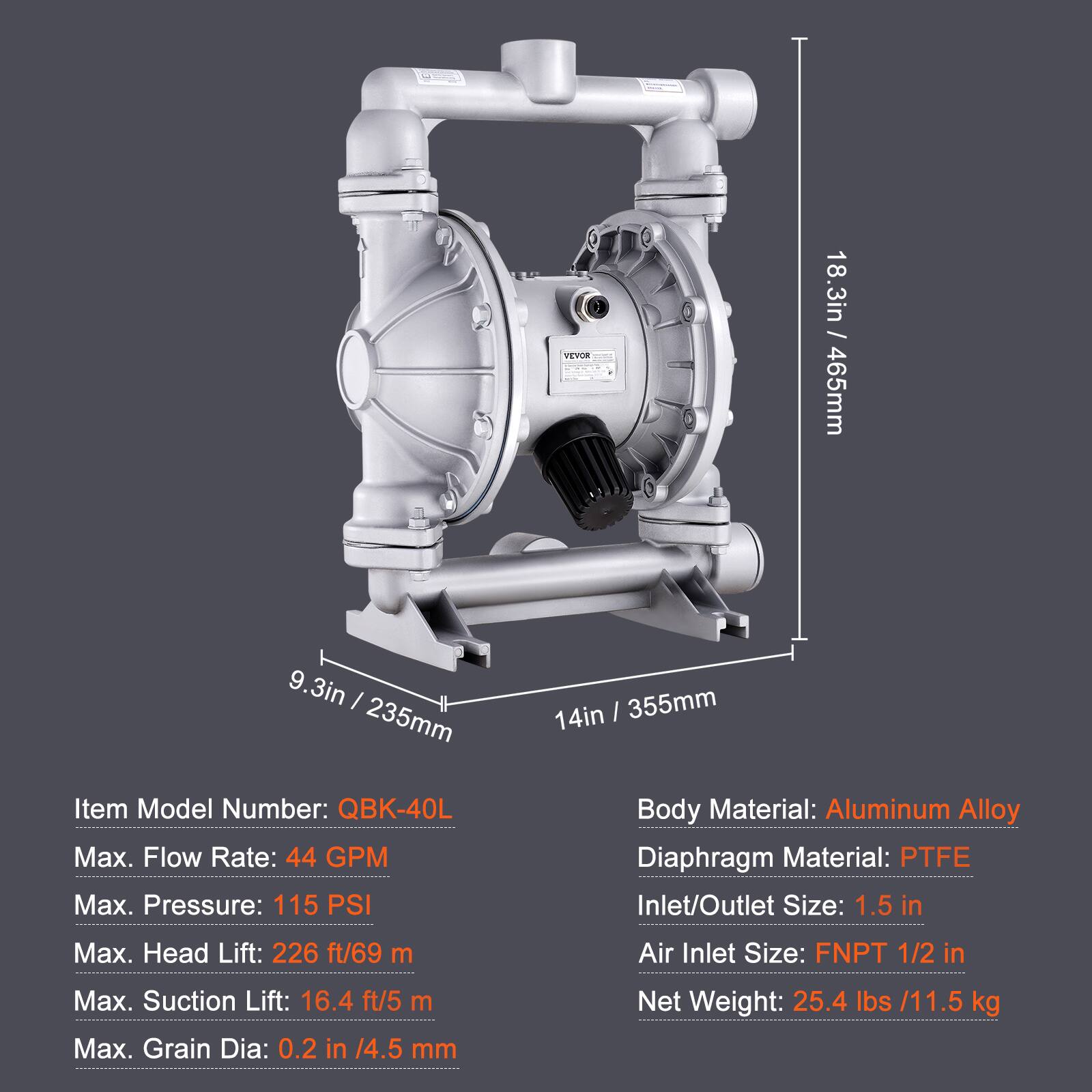 VEYOR 18.3in - 465mm 9.3in - 235mm 14in - 355mm

Item Model Number: QBK-40L

Max. Flow Rate: 44 GPM

Max. Pressure: 115 PSI

Body Material: Aluminum Alloy

Diaphragm Material: PTFE

Inlet/Outlet Size: 1.5 in

Max. Head Lift: 226 ft/69 m

Air Inlet Size: FNPT 1/2 in

Max. Suction Lift: 16.4 ft/5 m

Max. Grain Dia: 0.2 in /4.5 mm

Net Weight: 25.4 lbs /11.5 kg