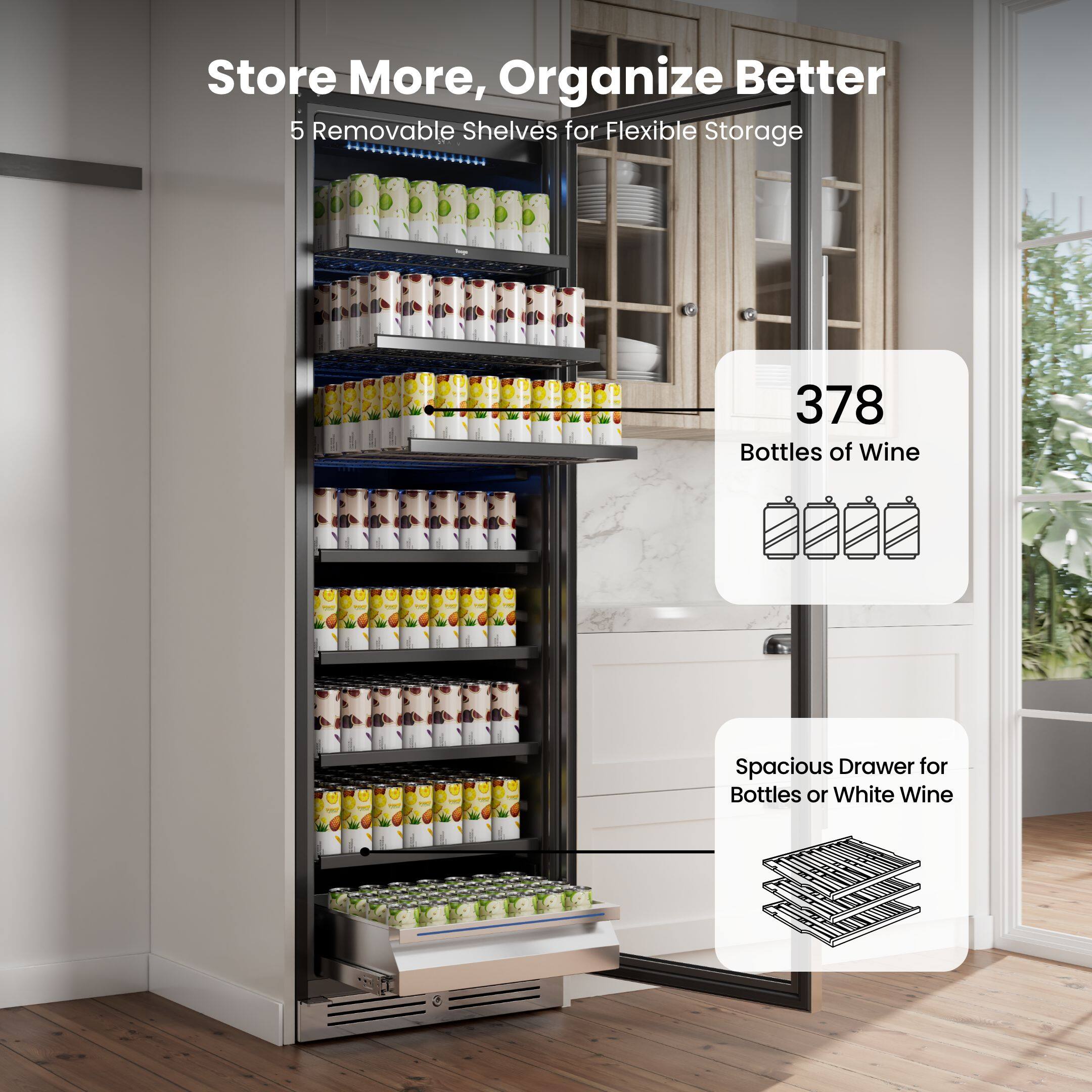 Store More, Organize Better  
5 Removable Shelves for Flexible Storage  
378 Bottles of Wine  
Spacious Drawer for Bottles or White Wine