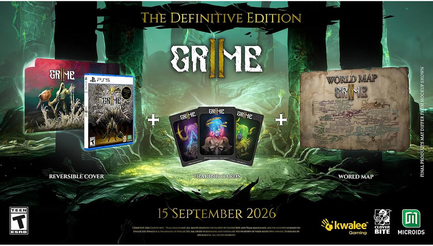 THE DEFINITIVE EDITION  
GRIME  
GRIME PS5  
GRIME REVERSIBLE COVER  
GRIME + TRADING CARDS  
WORLD MAP  
SHOWN MOCKUP FROM DIFFERENT PRODUCTS FINAL  
TEEN T ESRB  
15 SEPTEMBER 2026  
CLOVER NITE TEAM MALIONANTE ALL RIGHTS RESERVED DEVELOPED BY CLOVER NITE AND TEAM MALIONANTE AND EXCLUSIVELY LICENSED TO KWALEE  
KWALEE N & TRADEMARKS OR KWALEE GET ALL OTHER TRADEMARKS AND LOGOS ARE THE PROPERTY OF THEIR RESPECTIVE OWNERS, PUBLISHED BY MICROIDS S.A. ALL RESERVED  
kwalee CLOVER Gaming BITE MICROIDS