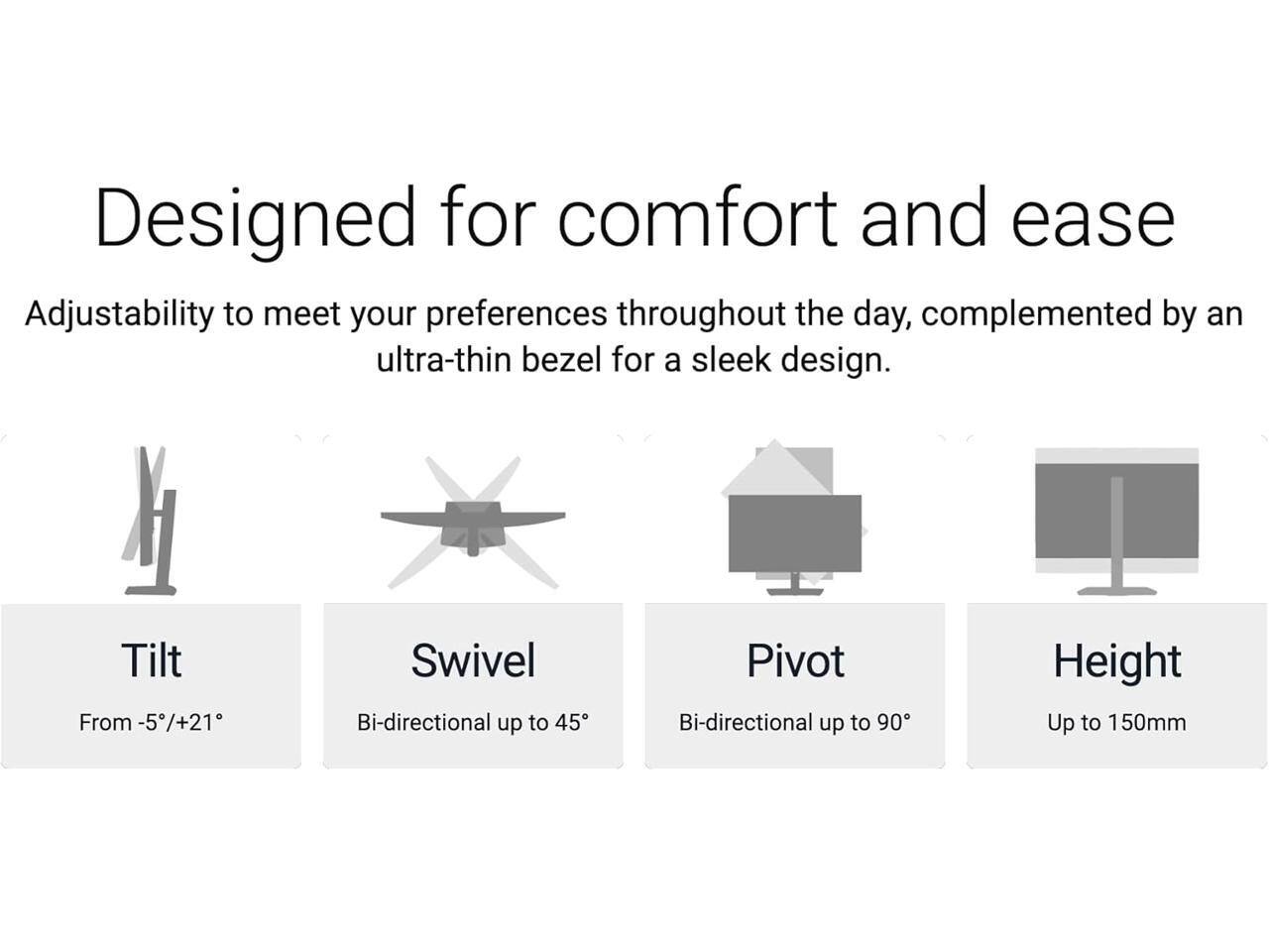 Designed for comfort and ease

Adjustability to meet your preferences throughout the day, complemented by an ultra-thin bezel for a sleek design.

- Tilt: From -5°/+21°
- Swivel: Bi-directional up to 45°
- Pivot: Bi-directional up to 90°
- Height: Up to 150mm