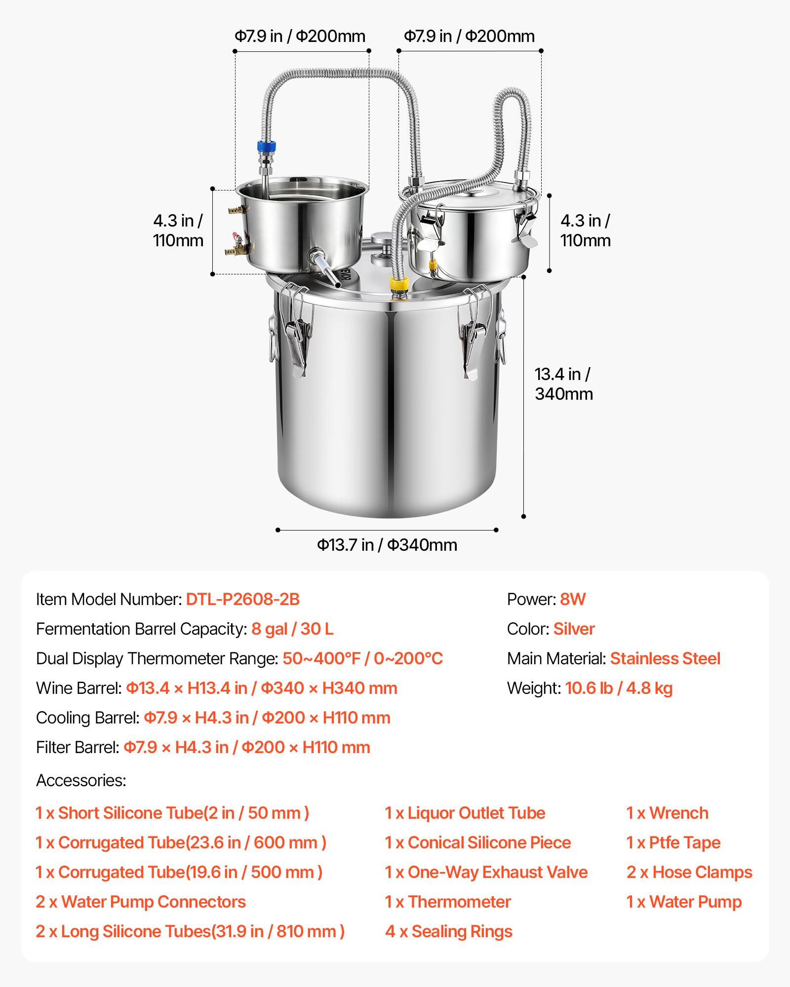 7.9 in / 200mm  
4.3 in / 110mm  
13.4 in / 340mm  

Item Model Number: DTL-P2608-2B  
Power: 8W  
Fermentation Barrel Capacity: 8 gal / 30 L  
Dual Display Thermometer Range: 50~400F / 0~200C  
Wine Barrel: 13.4 x H13.4 in / 340 x H340 mm  
Cooling Barrel: 7.9 x H4.3 in / 200 x H110 mm  
Filter Barrel: 7.9 x H4.3 in / 200 x H110 mm  

Color: Silver  
Main Material: Stainless Steel  
Weight: 10.6 lb / 4.8 kg  

Accessories:  
1 x Short Silicone Tube (2 in / 50 mm)  
1 x Corrugated Tube (23.6 in / 600 mm)  
1 x Corrugated Tube (19.6 in / 500 mm)  
