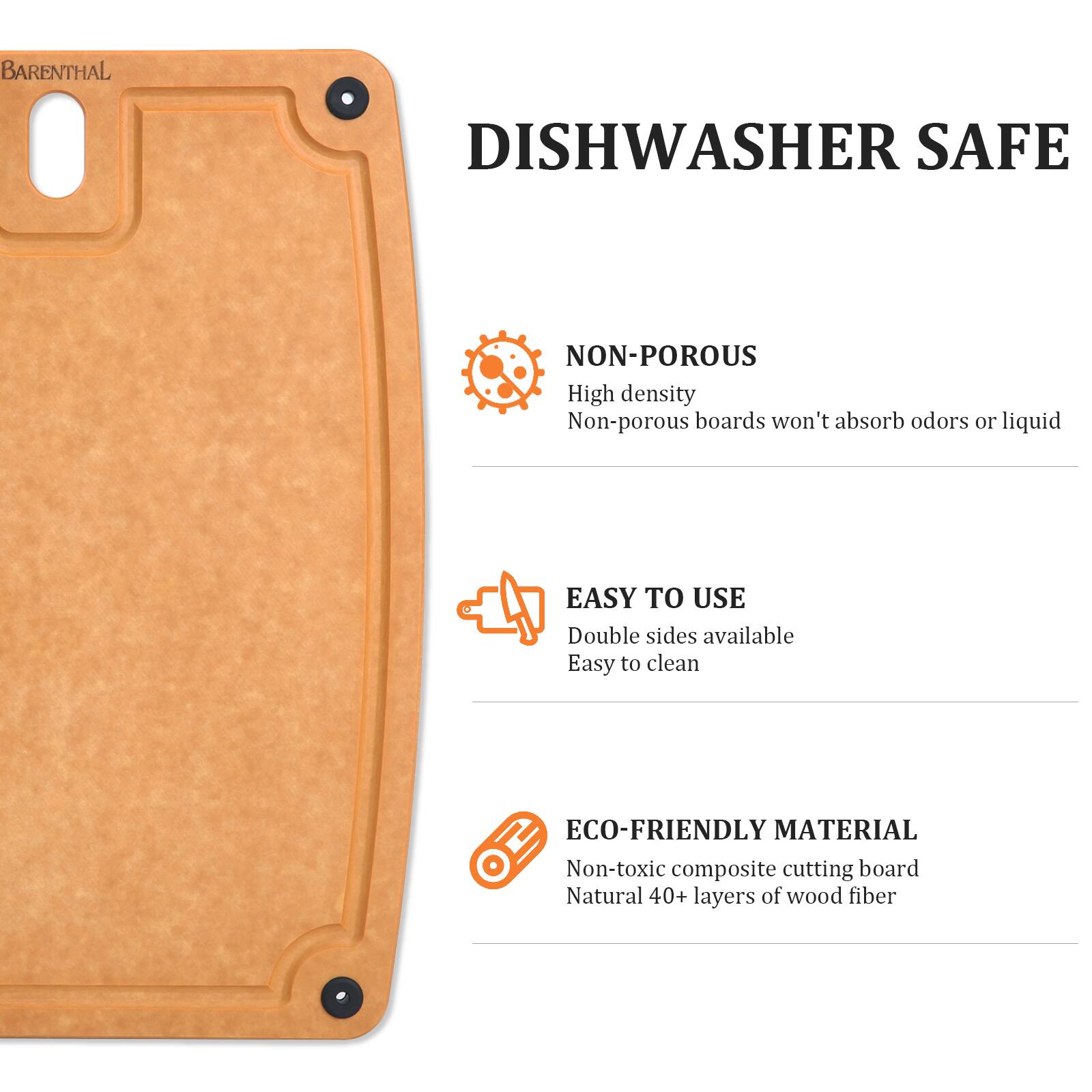 BARENTHAL DISHWASHER SAFE  
NON-POROUS  
High density  
Non-porous boards won't absorb odors or liquid  

EASY TO USE  
Double sides available  
Easy to clean  

ECO-FRIENDLY MATERIAL  
Non-toxic composite cutting board  
Natural 40+ layers of wood fiber