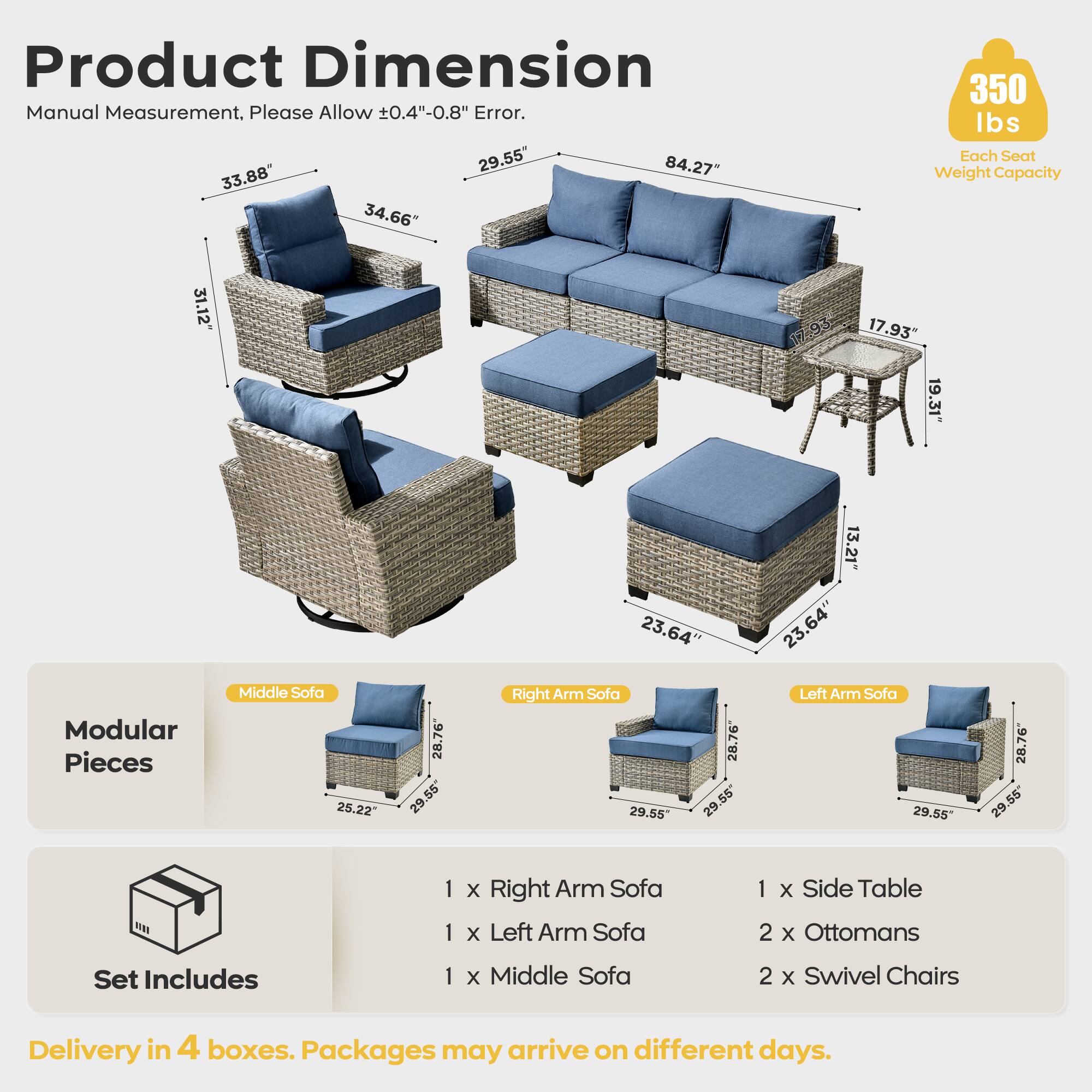 Product Dimension  
Manual Measurement, Please Allow ±0.4"-0.8" Error.  

- Middle Sofa: 84.27" x 33.88" x 31.12"  
- Right Arm Sofa: 29.55" x 28.76" x 25.22"  
- Left Arm Sofa: 29.55" x 28.76" x 25.22"  
- Side Table: 17.93" x 19.31" x 13.21"  
- Ottomans: 23.64" x 23.64" x 12"  
- Swivel Chairs: 23.64" x 17.93" x 19.31"  

Each Seat Weight Capacity: 350 lbs  

Modular Pieces:  
- 1 x Right Arm Sofa  
- 1 x Left Arm Sofa  
- 1 x Middle Sofa  
- 1 x Side Table  
- 2 x Ottomans  
- 2 x Swivel Chairs  

Delivery in 4 boxes