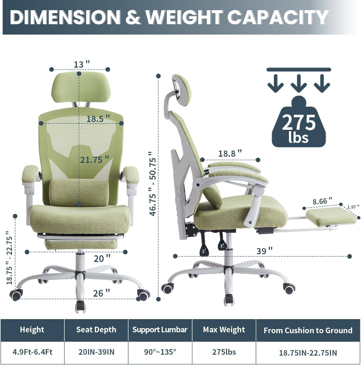 DIMENSION & WEIGHT CAPACITY

- Height: 4.9Ft-6.4Ft
- Seat Depth: 20IN-39IN
- Support Lumbar: 90°-135°
- Max Weight: 275lbs
- From Cushion to Ground: 18.75IN-22.75IN

- 13"
- 18.5"
- 21.75"
- 18.75" - 22.75"
- 46.75" - 50.75"
- 18.8"
- 275 lbs
- 8.66"
- 39"
- 1.97"