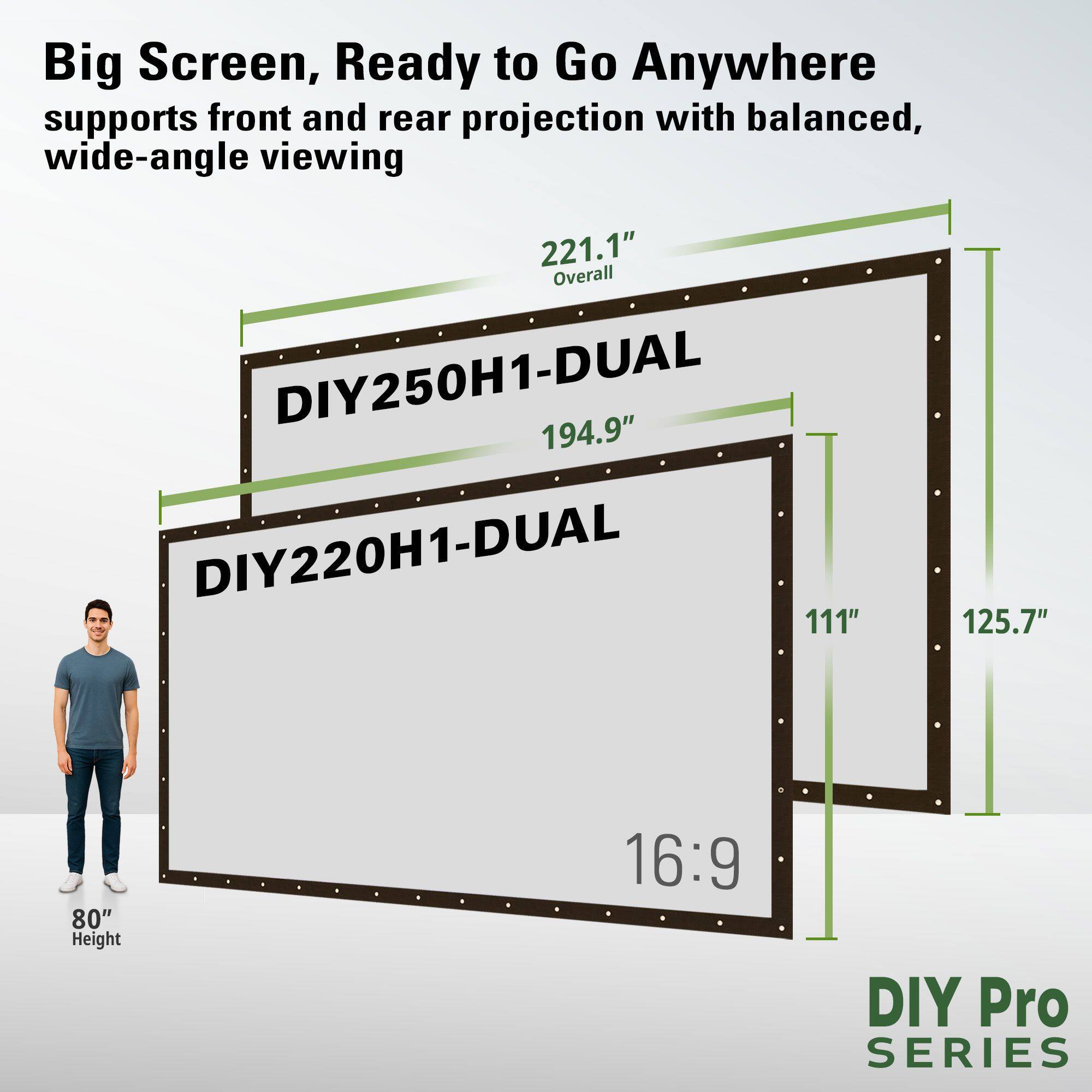 Big Screen, Ready to Go Anywhere  
supports front and rear projection with balanced, wide-angle viewing  

DIY250H1-DUAL  
194.9"  

DIY220H1-DUAL  
111"  

16:9  

80" Height  

221.1" Overall  

DIY Pro SERIES