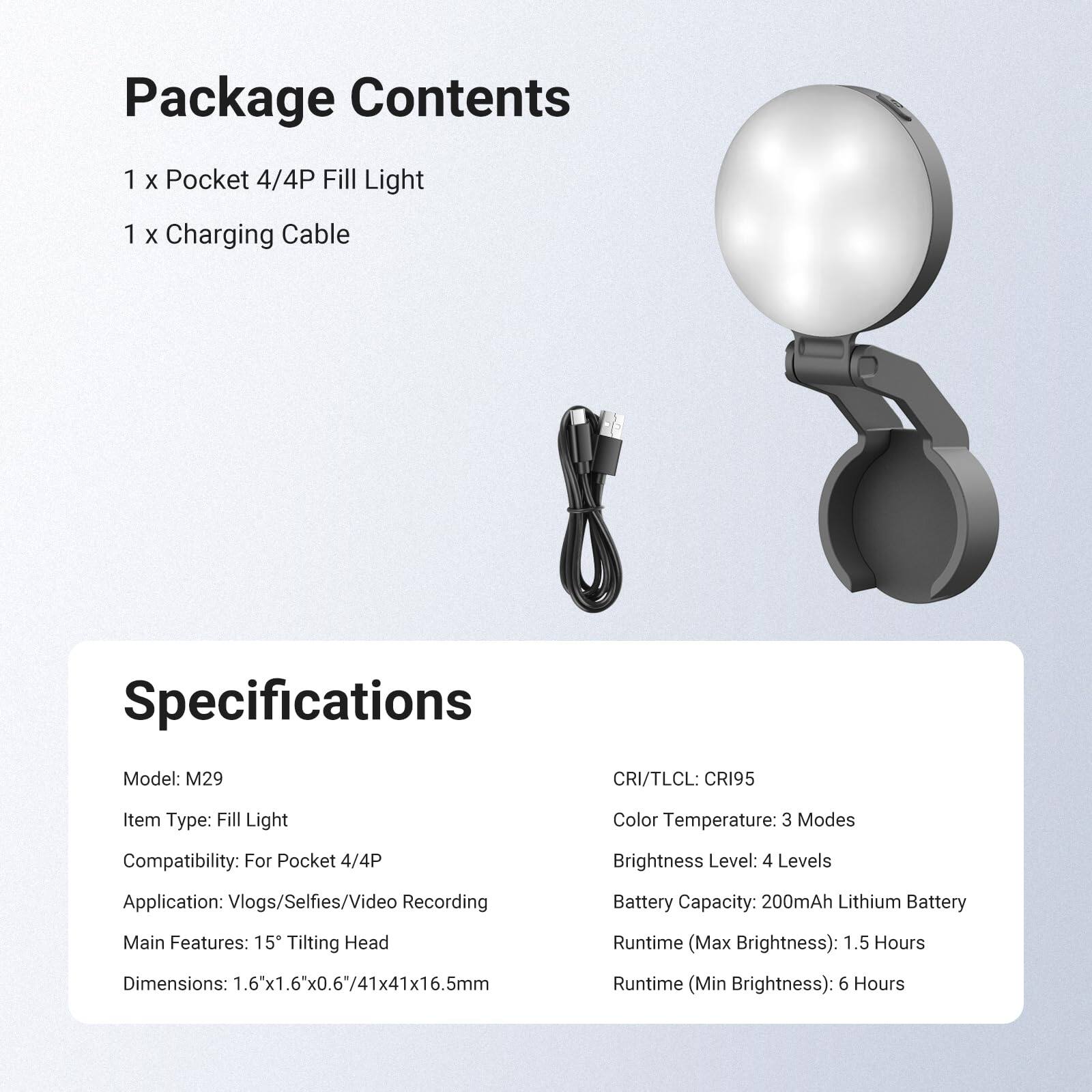 Package Contents
1 x Pocket 4/4P Fill Light
1 x Charging Cable

Specifications
Model: M29
CRI/TLCI: CRI95
Item Type: Fill Light
Compatibility: For Pocket 4/4P
Application: Vlogs/Selfies/Video Recording
Main Features: 15° Tilting Head
Dimensions: 1.6"x1.6"x0.6"/41x41x16.5mm
Color Temperature: 3 Modes
Brightness Level: 4 Levels
Battery Capacity: 200mAh Lithium Battery
Runtime (Max Brightness): 1.5 Hours
Runtime (Min Brightness): 6 Hours