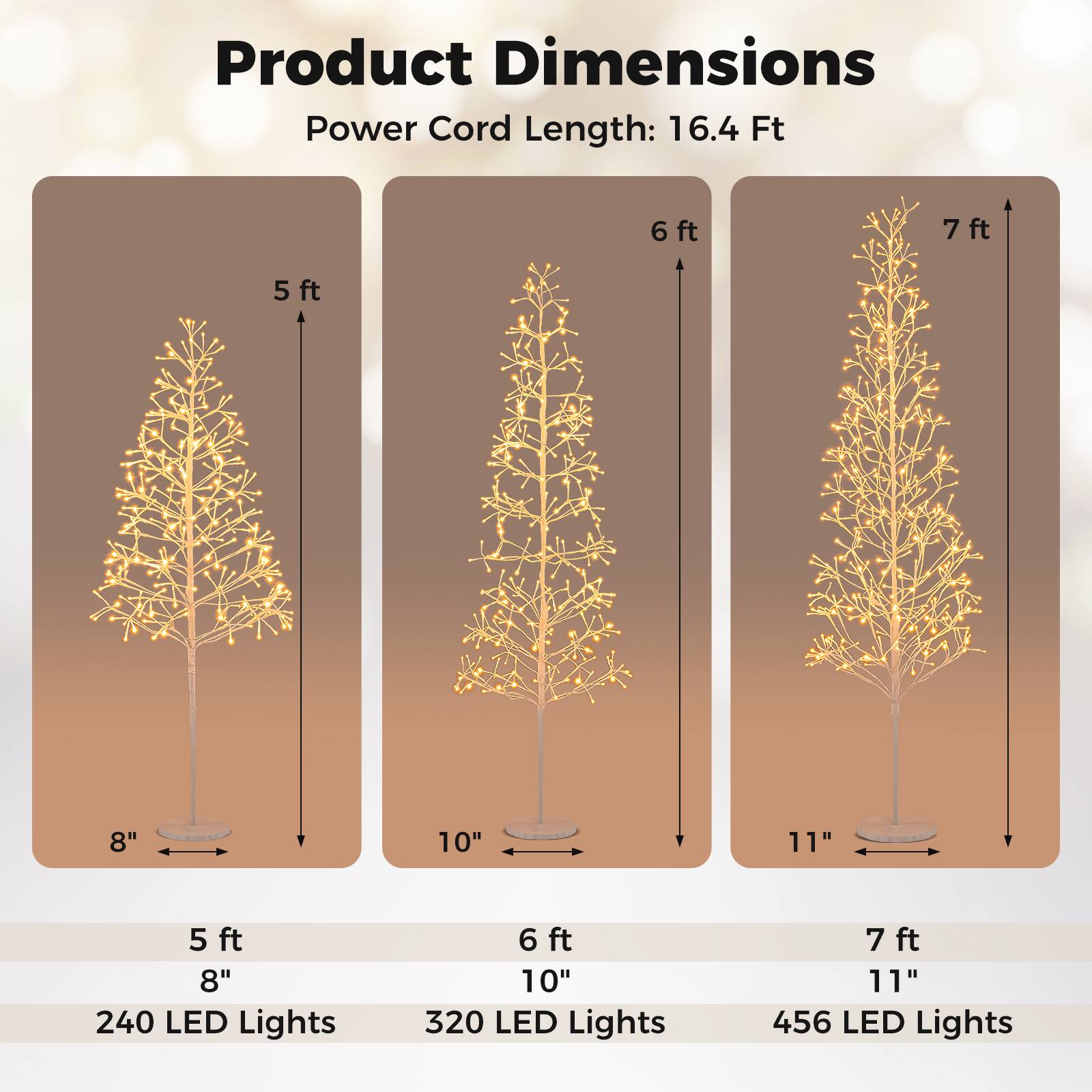 Product Dimensions  
Power Cord Length: 16.4 Ft  

5 ft  
8"  
240 LED Lights  

6 ft  
10"  
320 LED Lights  

7 ft  
11"  
456 LED Lights