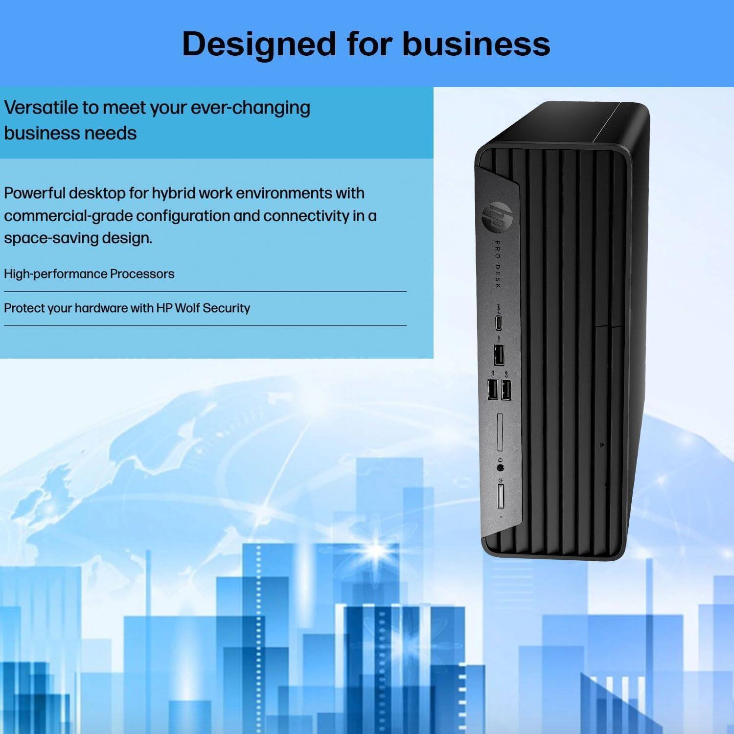 Designed for business

Versatile to meet your ever-changing business needs

Powerful desktop for hybrid work environments with commercial-grade configuration and connectivity in a space-saving design.

High-performance Processors

Protect your hardware with HP Wolf Security