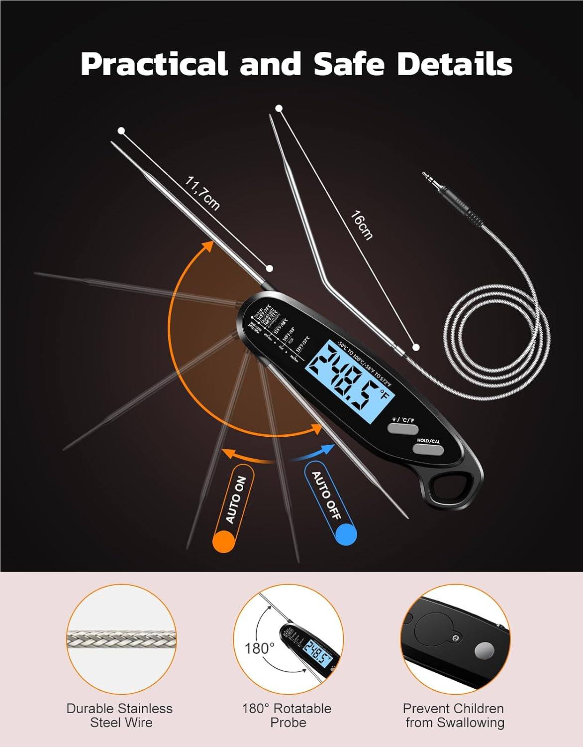 Practical and Safe Details

11.7cm  
16cm  
1431/74C  
1559 NST FOR DATART  
-50C  
300C  
-58F  
248.5%  
TO572F  
F  
18 C/F  
HOLD/CAL  
NO  
AUTO  
AUTO  
OFF  
180  
248.5  

Durable Stainless Steel Wire  
180° Rotatable Probe  
Prevent Children from Swallowing