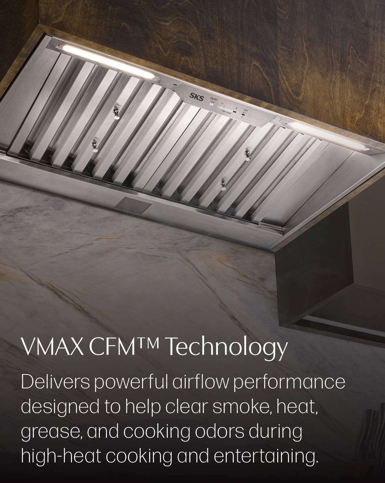 SKS ONFON ----- + Light

VMAX CFMTM Technology Delivers powerful airflow performance designed to help clear smoke, heat, grease, and cooking odors during high-heat cooking and entertaining.