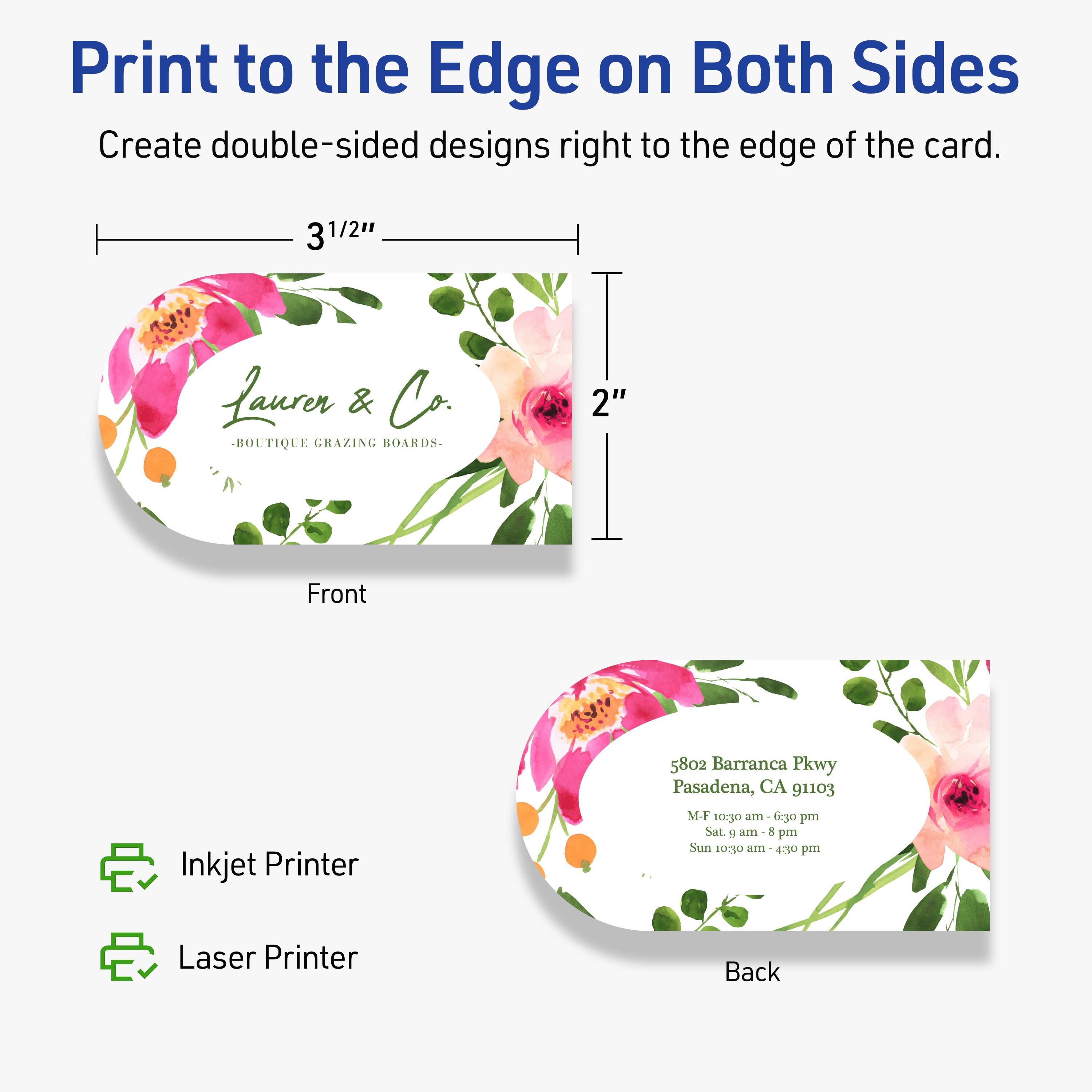 Print to the Edge on Both Sides  
Create double-sided designs right to the edge of the card.

Front  
3 1/2"  
2"  

Laurer & Co.  
BOUTIQUE GRAZING BOARDS  

Back  
5802 Barranca Pkwy  
Pasadena, CA 91103  
M-F 10:30 am - 6:30 pm  
Sat. 9 am - 8 pm  
Sun 10:30 am - 4:30 pm  

Inkjet Printer  
Laser Printer