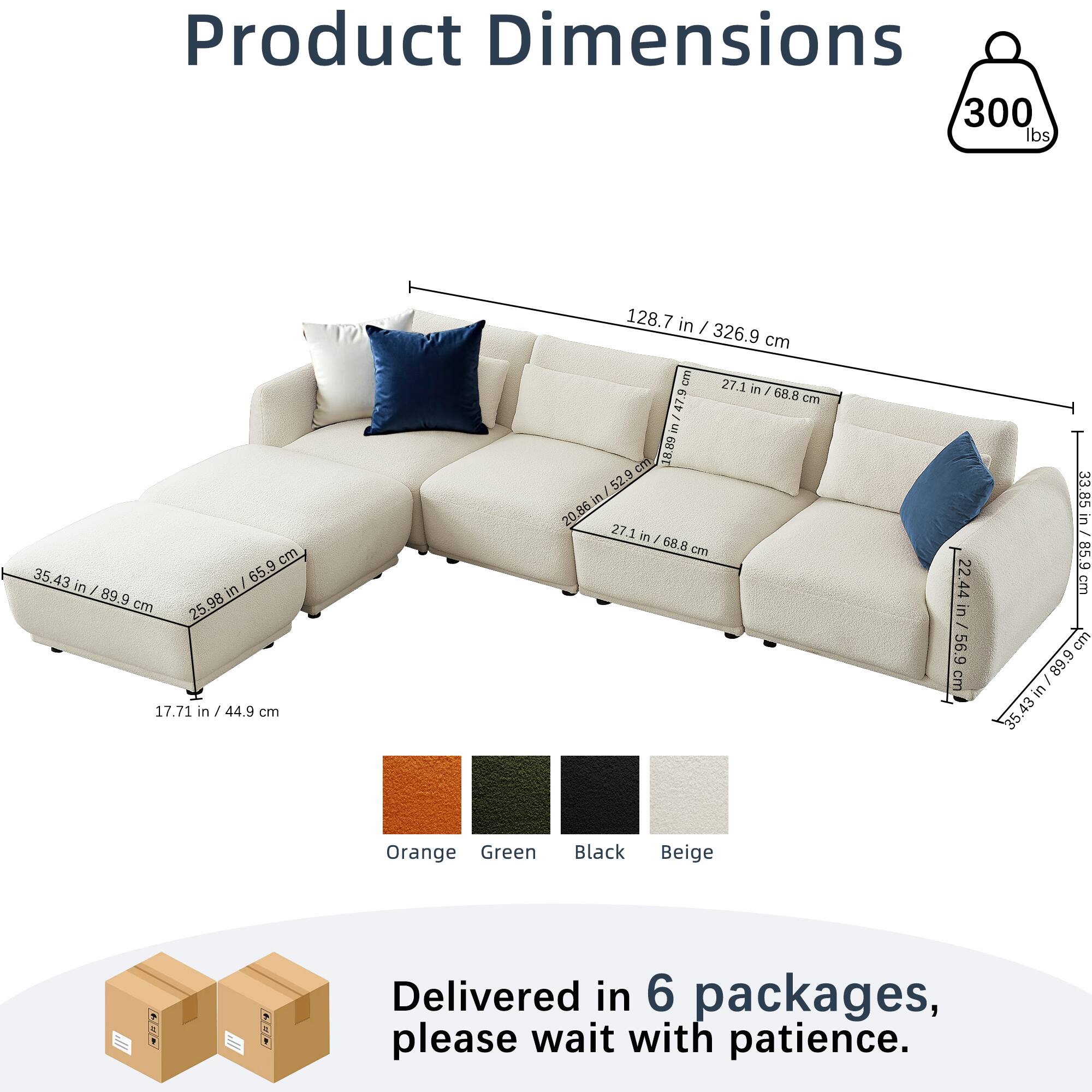Product Dimensions  
300 lbs  
128.7 in / 326.9 cm  
35.43 in / 89.9 cm  
17.71 in / 44.9 cm  
27.1 in / 68.8 cm  
25.98 in / 65.9 cm  
22.44 in / 56.9 cm  
33.85 in / 85.9 cm  
33.85 in / 85.9 cm  
89.9 in / 228.4 cm  

Colors: Orange, Green, Black, Beige  

Delivered in 6 packages, please wait with patience.