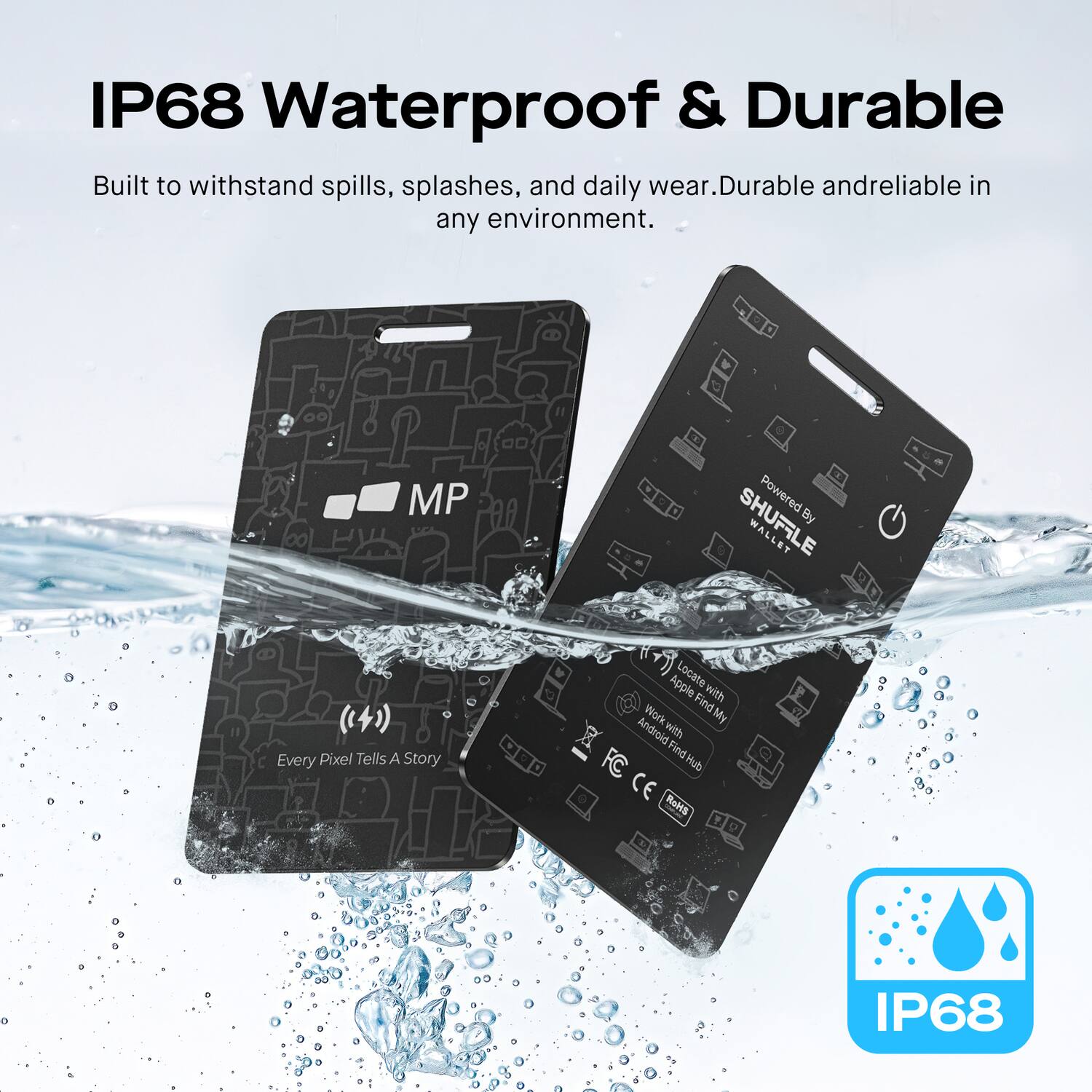 IP68 Waterproof & Durable  
Built to withstand spills, splashes, and daily wear. Durable and reliable in any environment.  

MP Powered SHUFFLE WA By WALLET  
Every Pixel Tells A Story  
Apple Locate Apple Find  
Find with Work My Android with Find FC Hub  
CE RoHS  

IP68