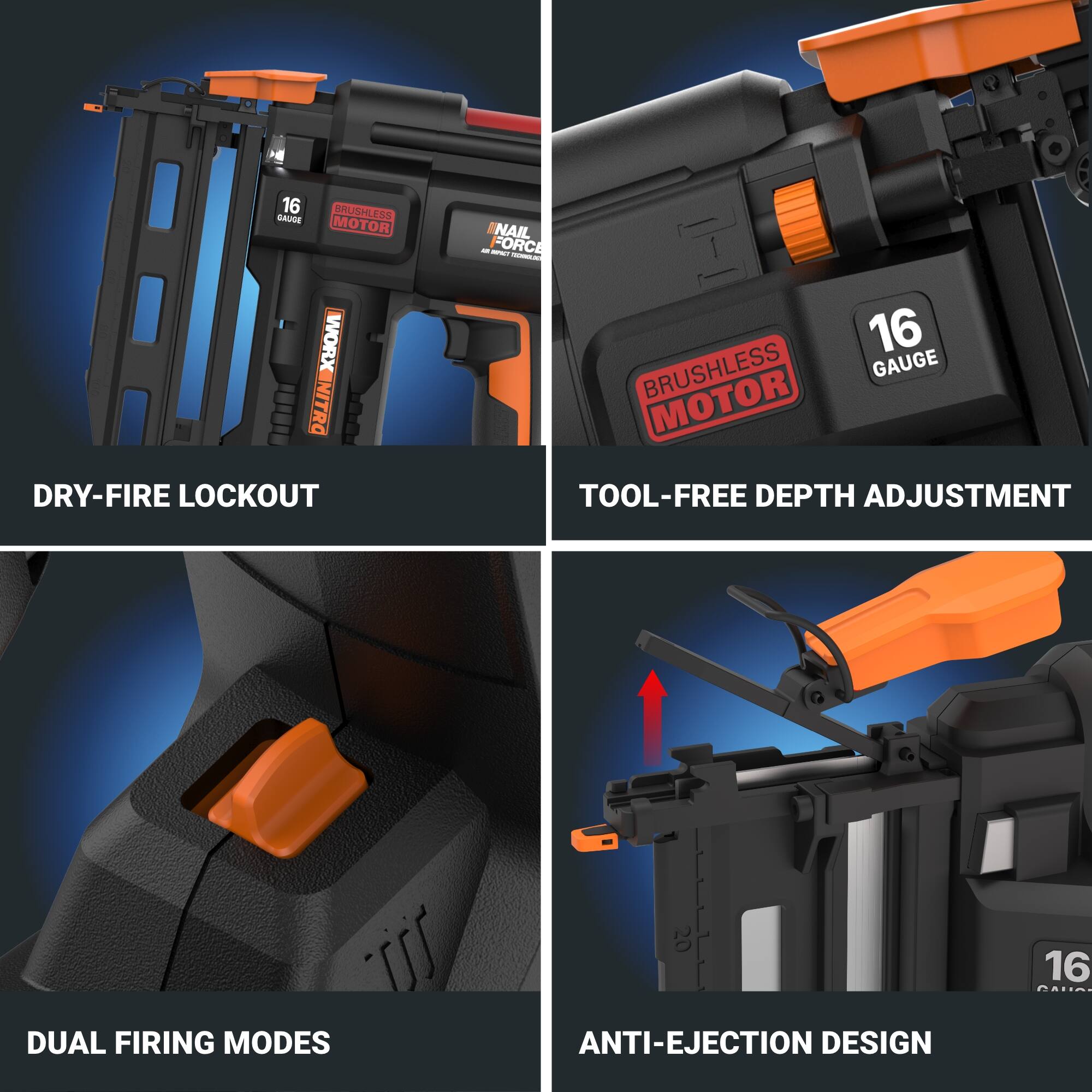 16 BRUSHLESS GAUGE MOTOR  
NAIL FORCE  
DRY-FIRE LOCKOUT  
TOOL-FREE DEPTH ADJUSTMENT  
DUAL FIRING MODES  
ANTI-EJECTION DESIGN