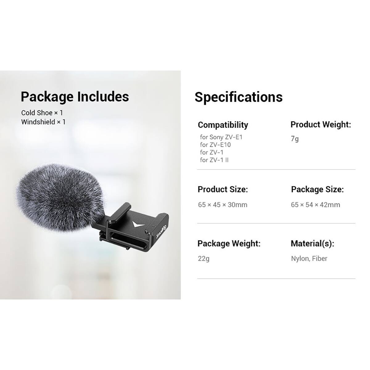 Package Includes  
Cold Shoe x 1  
Windshield x 1  

Specifications  
Compatibility  
for Sony ZV-E1  
for ZV-E10  
for ZV-1  
for ZV-1 II  

Product Weight: 7g  
Product Size: 65 x 45 x 30mm  
Package Size: 65 x 54 x 42mm  
Package Weight: 22g  
Material(s): Nylon, Fiber