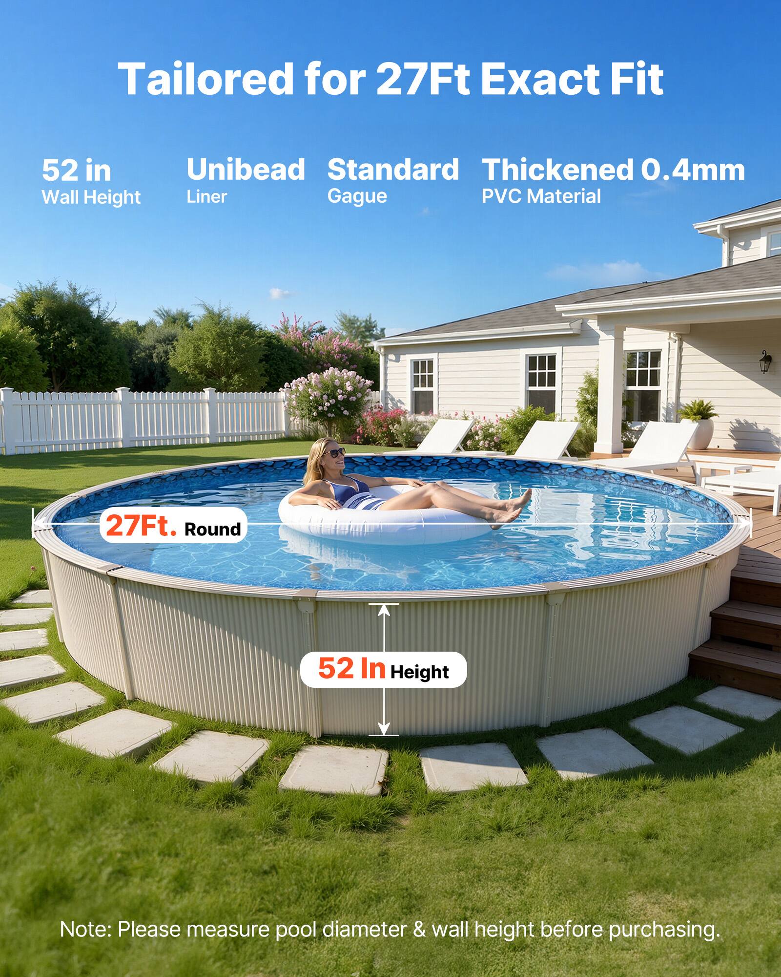 Tailored for 27Ft Exact Fit

52 in Wall Height

Unibead Liner

Standard Gague

Thickened 0.4mm PVC Material

27Ft. Round

52 In Height

Note: Please measure pool diameter & wall height before purchasing.