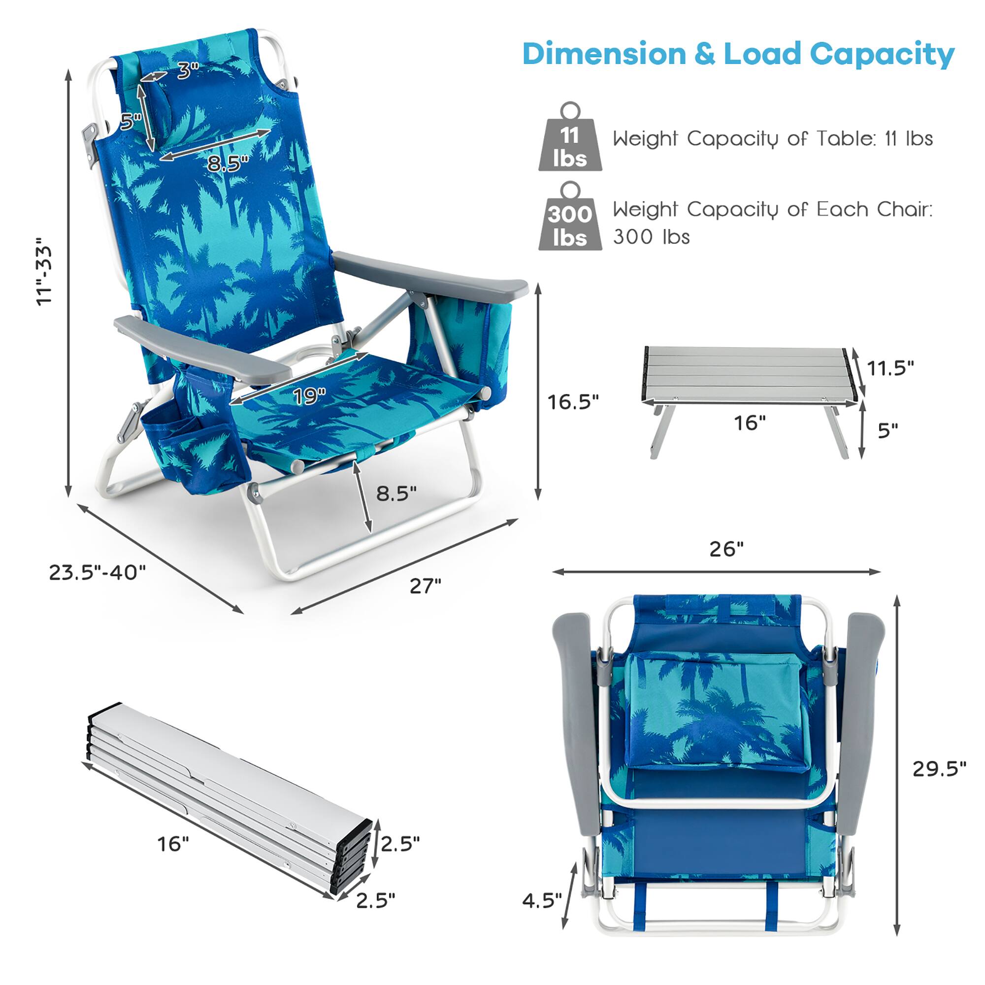 **Dimension & Load Capacity**

- **Weight Capacity of Table:** 11 lbs
- **Weight Capacity of Each Chair:** 300 lbs

**Dimensions:**

- **Chair:**
  - Height: 33"
  - Width: 19"
  - Depth: 27"
  - Armrest Height: 5"
  - Seat Height: 16.5"
  - Seat Width: 16"
  - Seat Depth: 11.5"
  - Back Height: 8.5"
  - Back Width: 8.5"
  - Folded Size: 23.5"-40" x 16" x 2.5"

- **Table:**
  - Length: 26"
  - Width: 16"
  - Height: 5"
  - Folded Size: 16" x 2.5" x 2.5"

- **Folded Chair:**
  - Height: 29.5"
  - Width: 16"
  - Depth: 4.5"